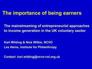 The importance of being earners The mainstreaming of entrepreneurist approaches to income generation in the UK voluntary sector   Karl Wilding & Nick Wilkie, NCVO Les Hems, Institute for Philanthropy Contact: karl.wilding@ncvo-vol.org.uk 