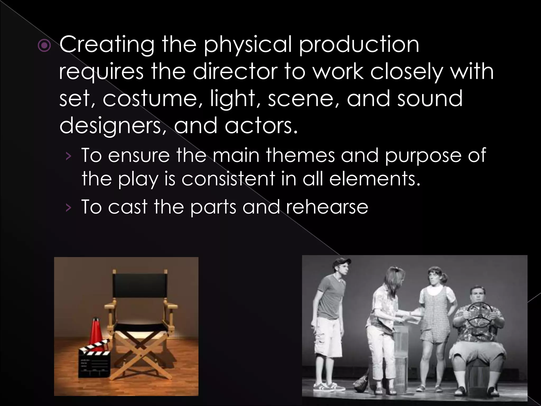  Creating the physical production
requires the director to work closely with
set, costume, light, scene, and sound
designers, and actors.
› To ensure the main themes and purpose of
the play is consistent in all elements.
› To cast the parts and rehearse
 