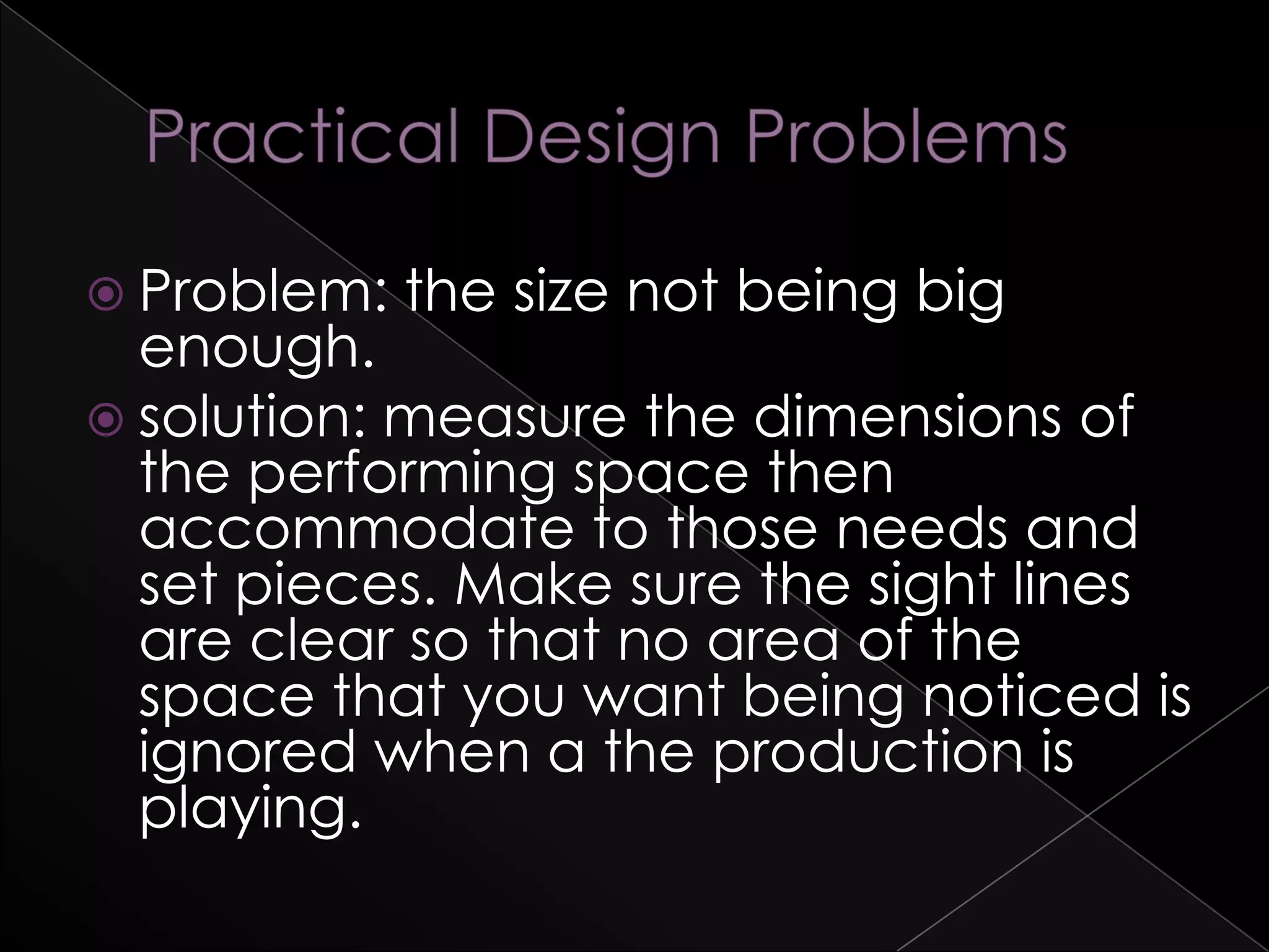  Problem: the size not being big
enough.
 solution: measure the dimensions of
the performing space then
accommodate to those needs and
set pieces. Make sure the sight lines
are clear so that no area of the
space that you want being noticed is
ignored when a the production is
playing.
 