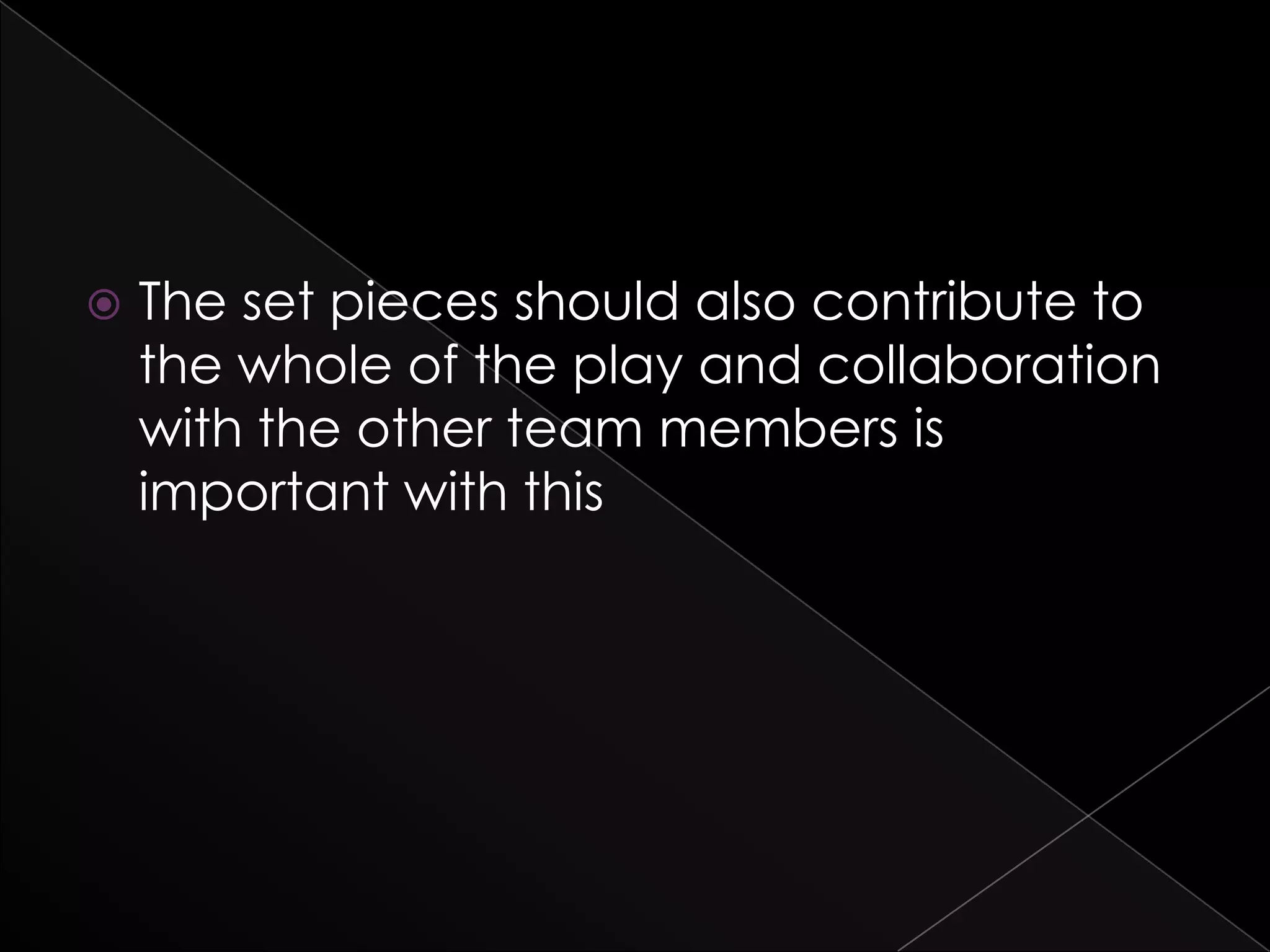  The set pieces should also contribute to
the whole of the play and collaboration
with the other team members is
important with this
 