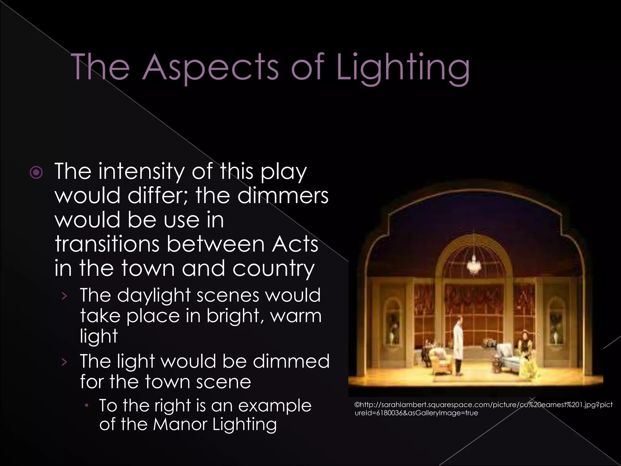  The intensity of this play
would differ; the dimmers
would be use in
transitions between Acts
in the town and country
› The daylight scenes would
take place in bright, warm
light
› The light would be dimmed
for the town scene
 To the right is an example
of the Manor Lighting
©http://sarahlambert.squarespace.com/picture/cu%20earnest%201.jpg?pict
ureId=6180036&asGalleryImage=true
 