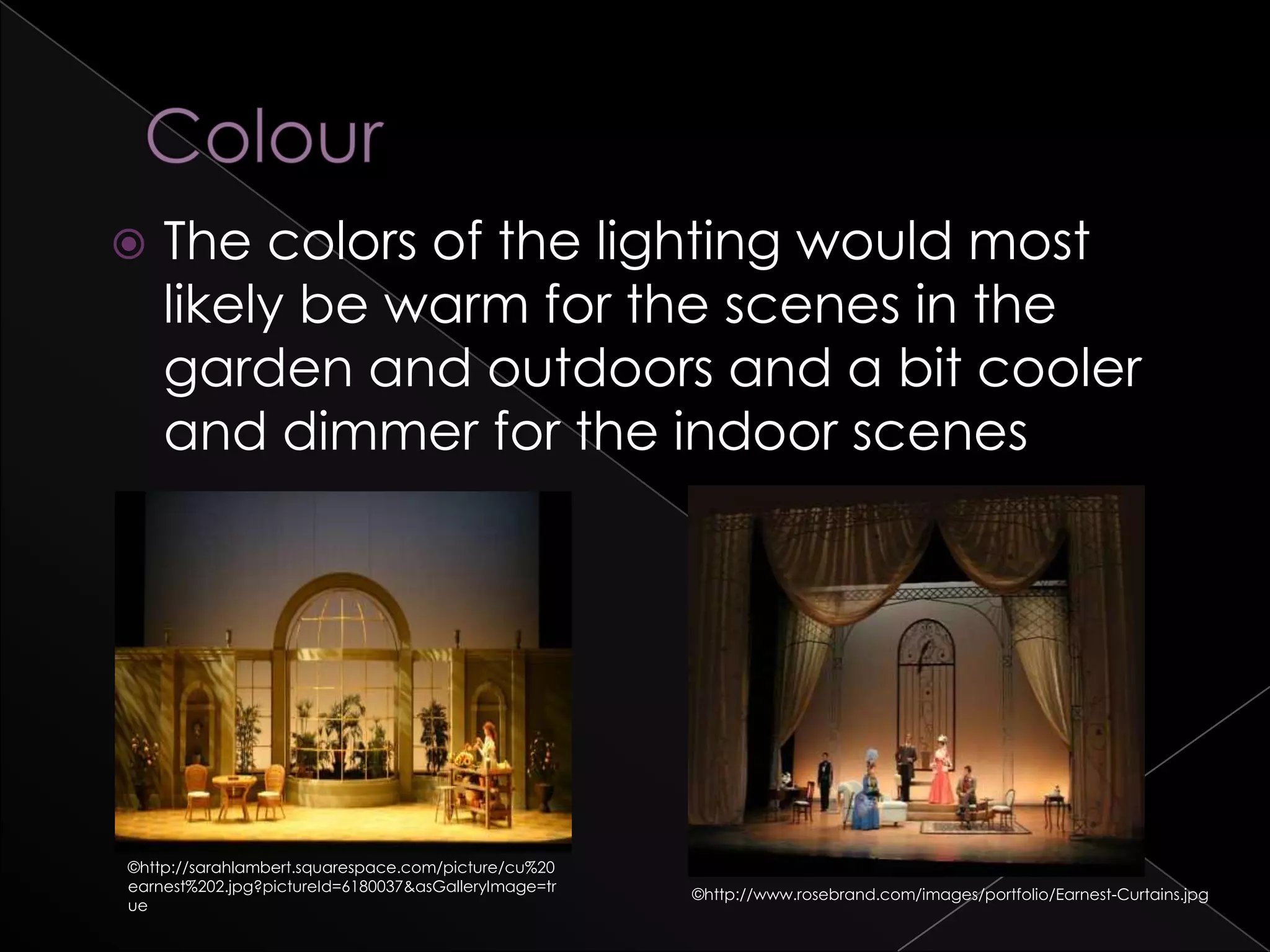  The colors of the lighting would most
likely be warm for the scenes in the
garden and outdoors and a bit cooler
and dimmer for the indoor scenes
©http://www.rosebrand.com/images/portfolio/Earnest-Curtains.jpg
©http://sarahlambert.squarespace.com/picture/cu%20
earnest%202.jpg?pictureId=6180037&asGalleryImage=tr
ue
 