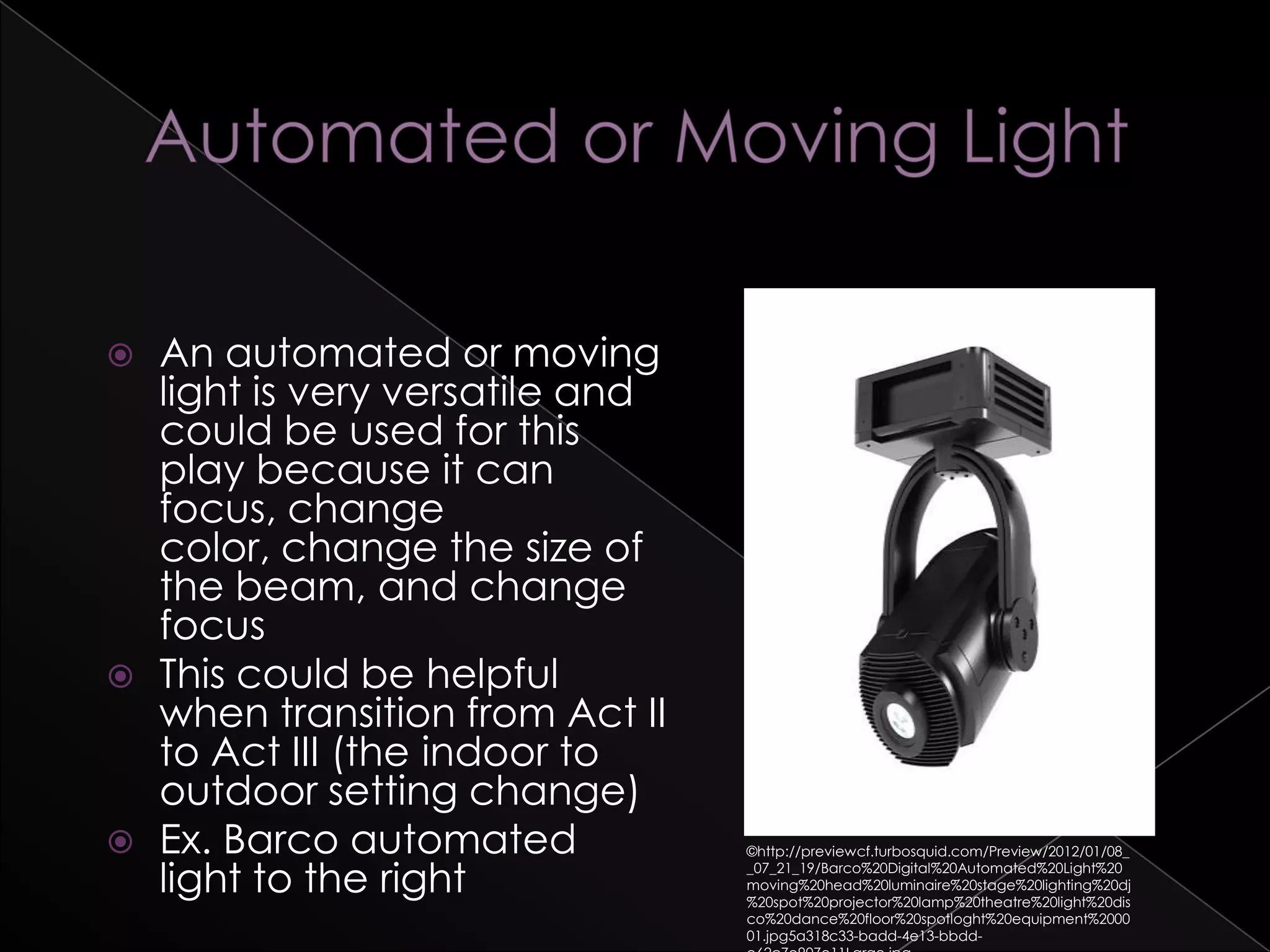  An automated or moving
light is very versatile and
could be used for this
play because it can
focus, change
color, change the size of
the beam, and change
focus
 This could be helpful
when transition from Act II
to Act III (the indoor to
outdoor setting change)
 Ex. Barco automated
light to the right
©http://previewcf.turbosquid.com/Preview/2012/01/08_
_07_21_19/Barco%20Digital%20Automated%20Light%20
moving%20head%20luminaire%20stage%20lighting%20dj
%20spot%20projector%20lamp%20theatre%20light%20dis
co%20dance%20floor%20spotloght%20equipment%2000
01.jpg5a318c33-badd-4e13-bbdd-
 
