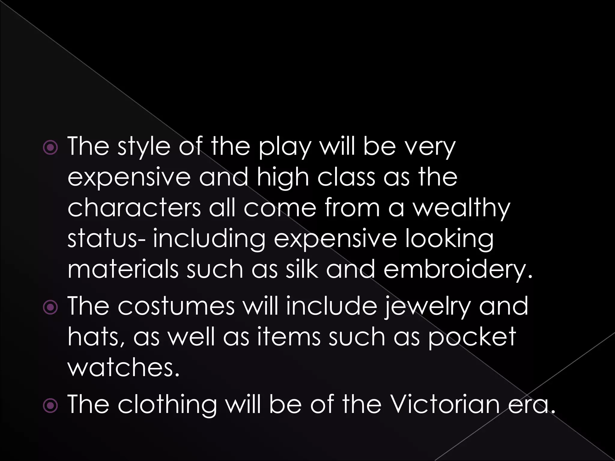  The style of the play will be very
expensive and high class as the
characters all come from a wealthy
status- including expensive looking
materials such as silk and embroidery.
 The costumes will include jewelry and
hats, as well as items such as pocket
watches.
 The clothing will be of the Victorian era.
 
