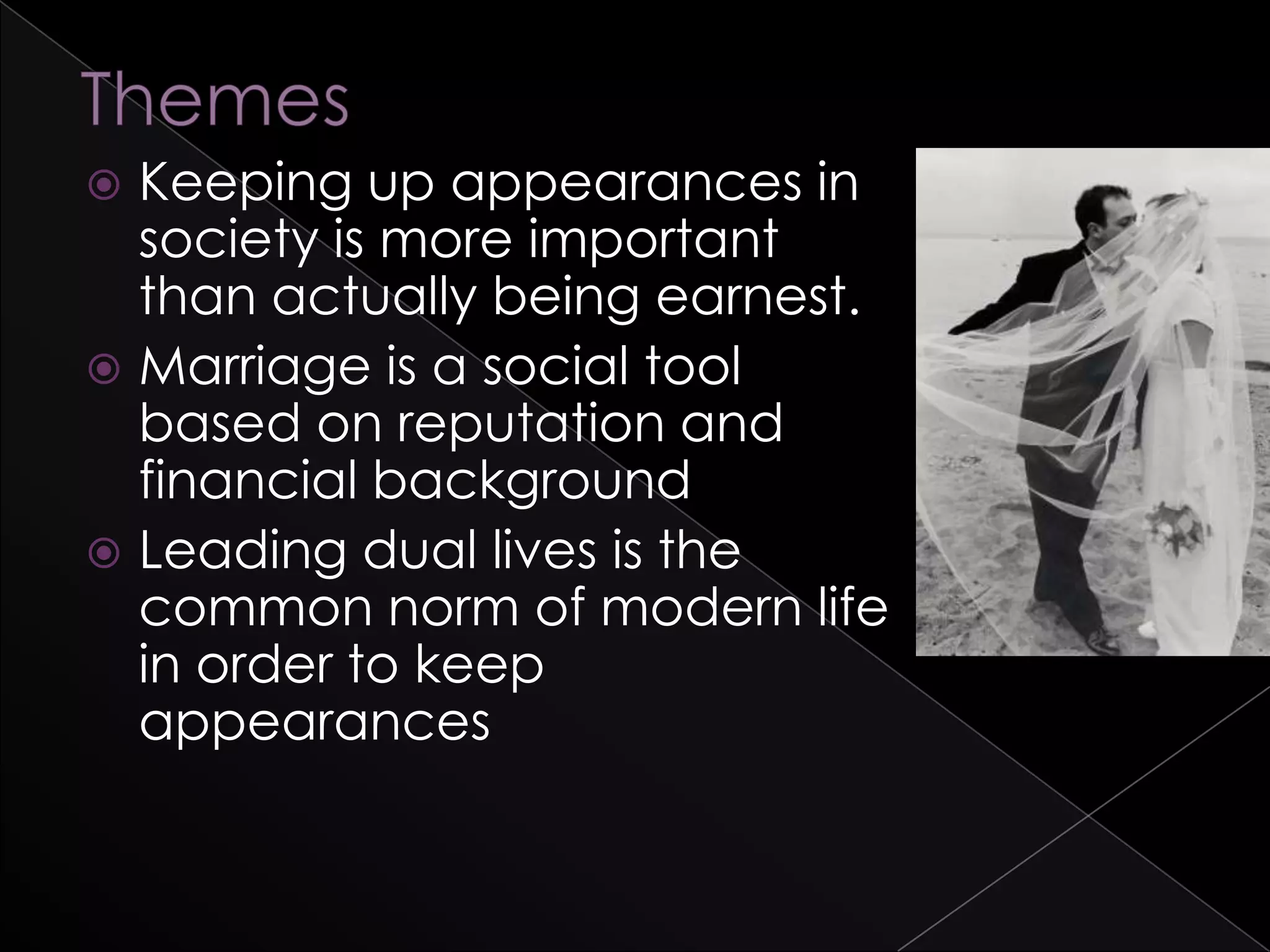  Keeping up appearances in
society is more important
than actually being earnest.
 Marriage is a social tool
based on reputation and
financial background
 Leading dual lives is the
common norm of modern life
in order to keep
appearances
 