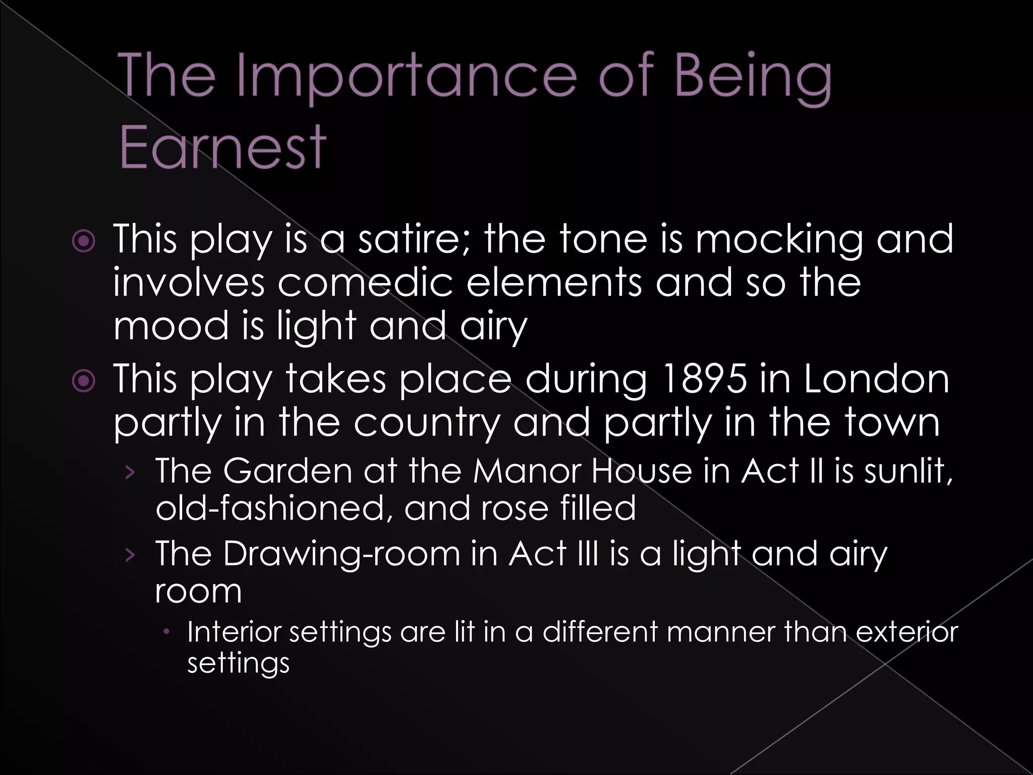  This play is a satire; the tone is mocking and
involves comedic elements and so the
mood is light and airy
 This play takes place during 1895 in London
partly in the country and partly in the town
› The Garden at the Manor House in Act II is sunlit,
old-fashioned, and rose filled
› The Drawing-room in Act III is a light and airy
room
 Interior settings are lit in a different manner than exterior
settings
 
