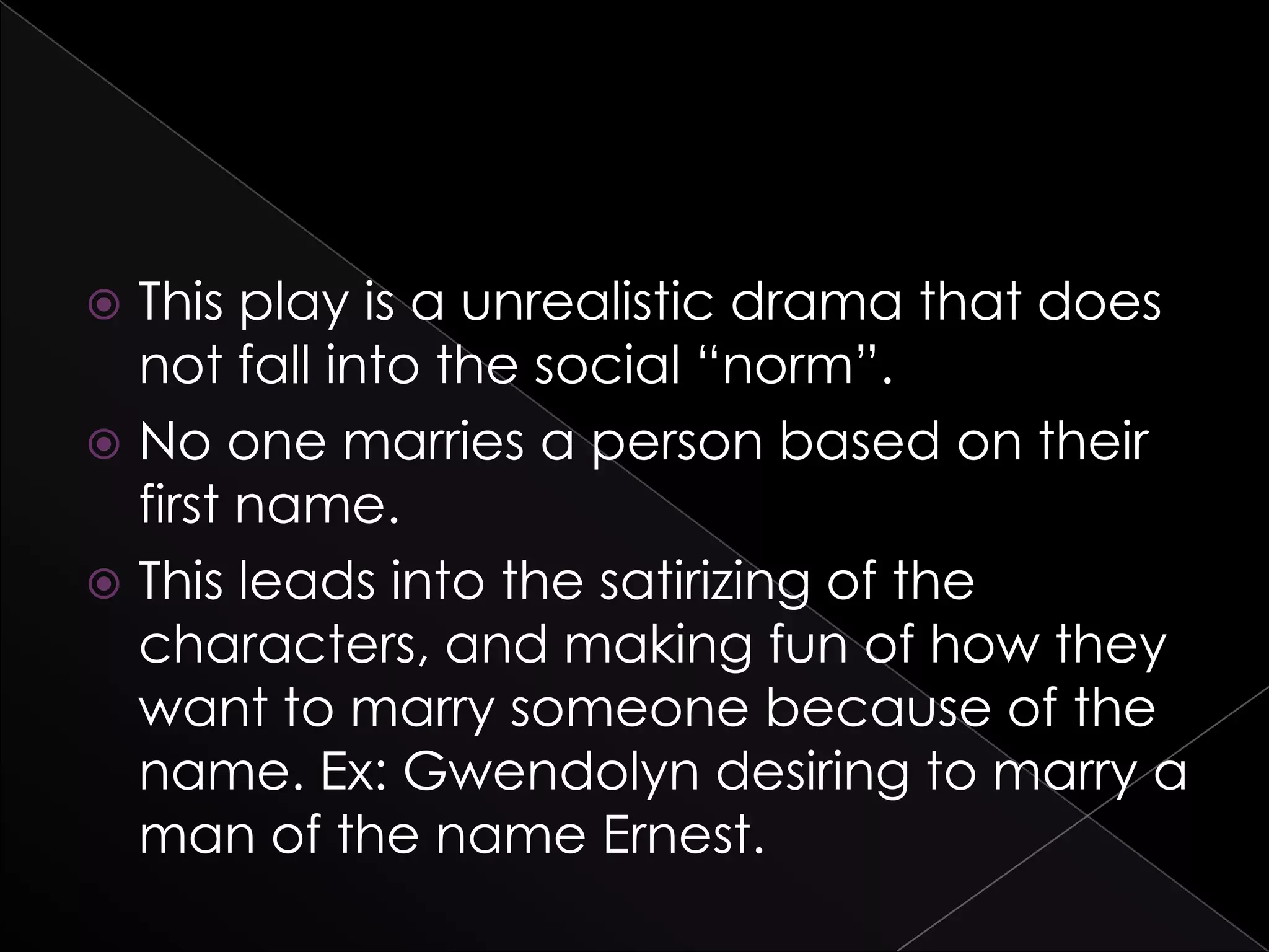  This play is a unrealistic drama that does
not fall into the social “norm”.
 No one marries a person based on their
first name.
 This leads into the satirizing of the
characters, and making fun of how they
want to marry someone because of the
name. Ex: Gwendolyn desiring to marry a
man of the name Ernest.
 