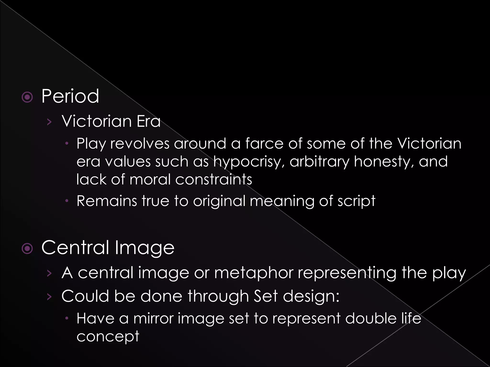  Period
› Victorian Era
 Play revolves around a farce of some of the Victorian
era values such as hypocrisy, arbitrary honesty, and
lack of moral constraints
 Remains true to original meaning of script
 Central Image
› A central image or metaphor representing the play
› Could be done through Set design:
 Have a mirror image set to represent double life
concept
 