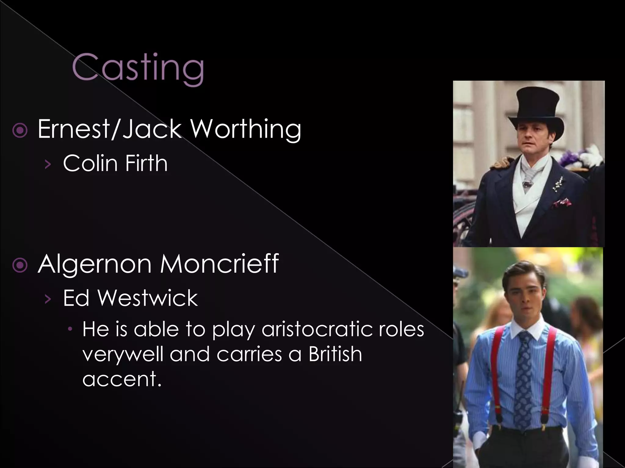  Ernest/Jack Worthing
› Colin Firth
 Algernon Moncrieff
› Ed Westwick
 He is able to play aristocratic roles
verywell and carries a British
accent.
 
