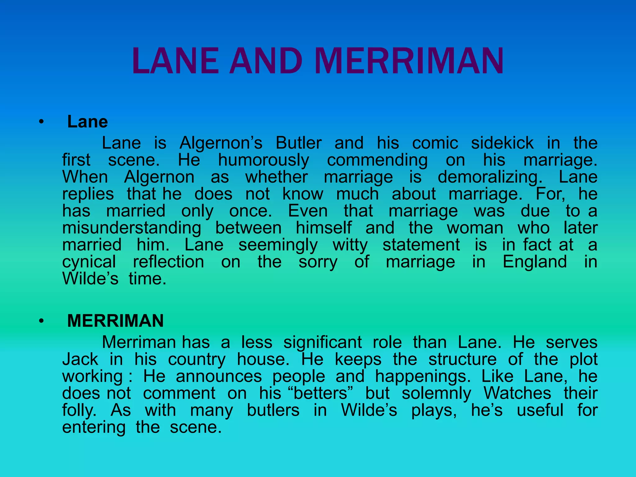 LANE AND MERRIMAN
• Lane
Lane is Algernon’s Butler and his comic sidekick in the
first scene. He humorously commending on his marriage.
When Algernon as whether marriage is demoralizing. Lane
replies that he does not know much about marriage. For, he
has married only once. Even that marriage was due to a
misunderstanding between himself and the woman who later
married him. Lane seemingly witty statement is in fact at a
cynical reflection on the sorry of marriage in England in
Wilde’s time.
• MERRIMAN
Merriman has a less significant role than Lane. He serves
Jack in his country house. He keeps the structure of the plot
working : He announces people and happenings. Like Lane, he
does not comment on his “betters” but solemnly Watches their
folly. As with many butlers in Wilde’s plays, he’s useful for
entering the scene.
 