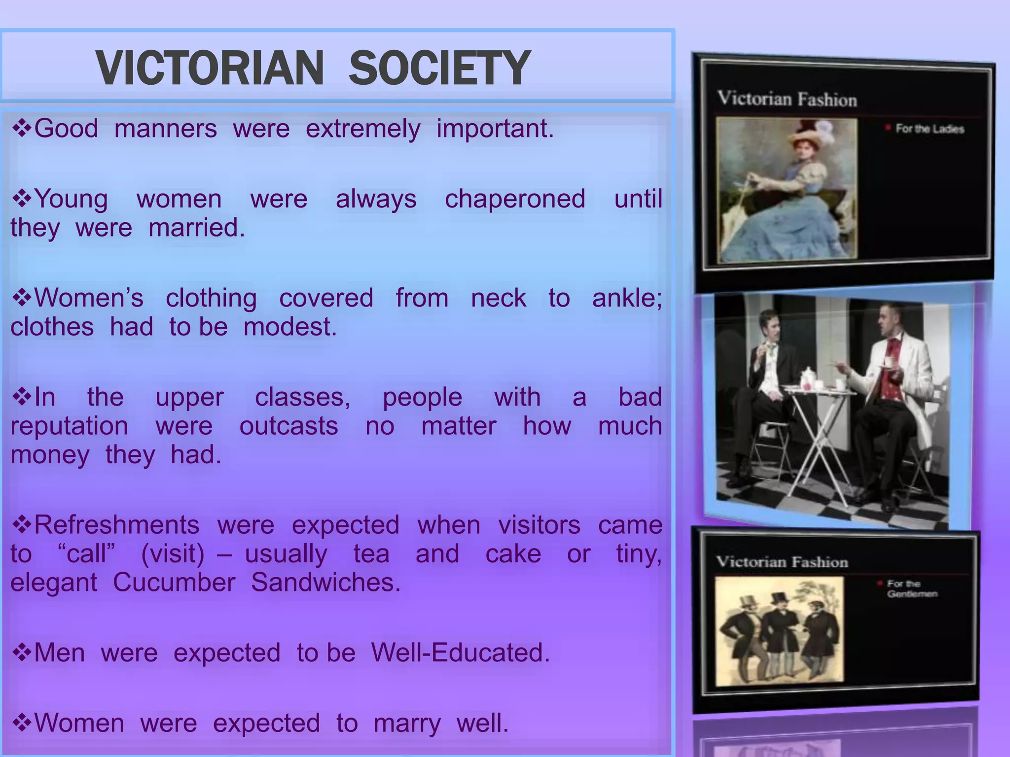 VICTORIAN SOCIETY
Good manners were extremely important.
Young women were always chaperoned until
they were married.
Women’s clothing covered from neck to ankle;
clothes had to be modest.
In the upper classes, people with a bad
reputation were outcasts no matter how much
money they had.
Refreshments were expected when visitors came
to “call” (visit) – usually tea and cake or tiny,
elegant Cucumber Sandwiches.
Men were expected to be Well-Educated.
Women were expected to marry well.
 