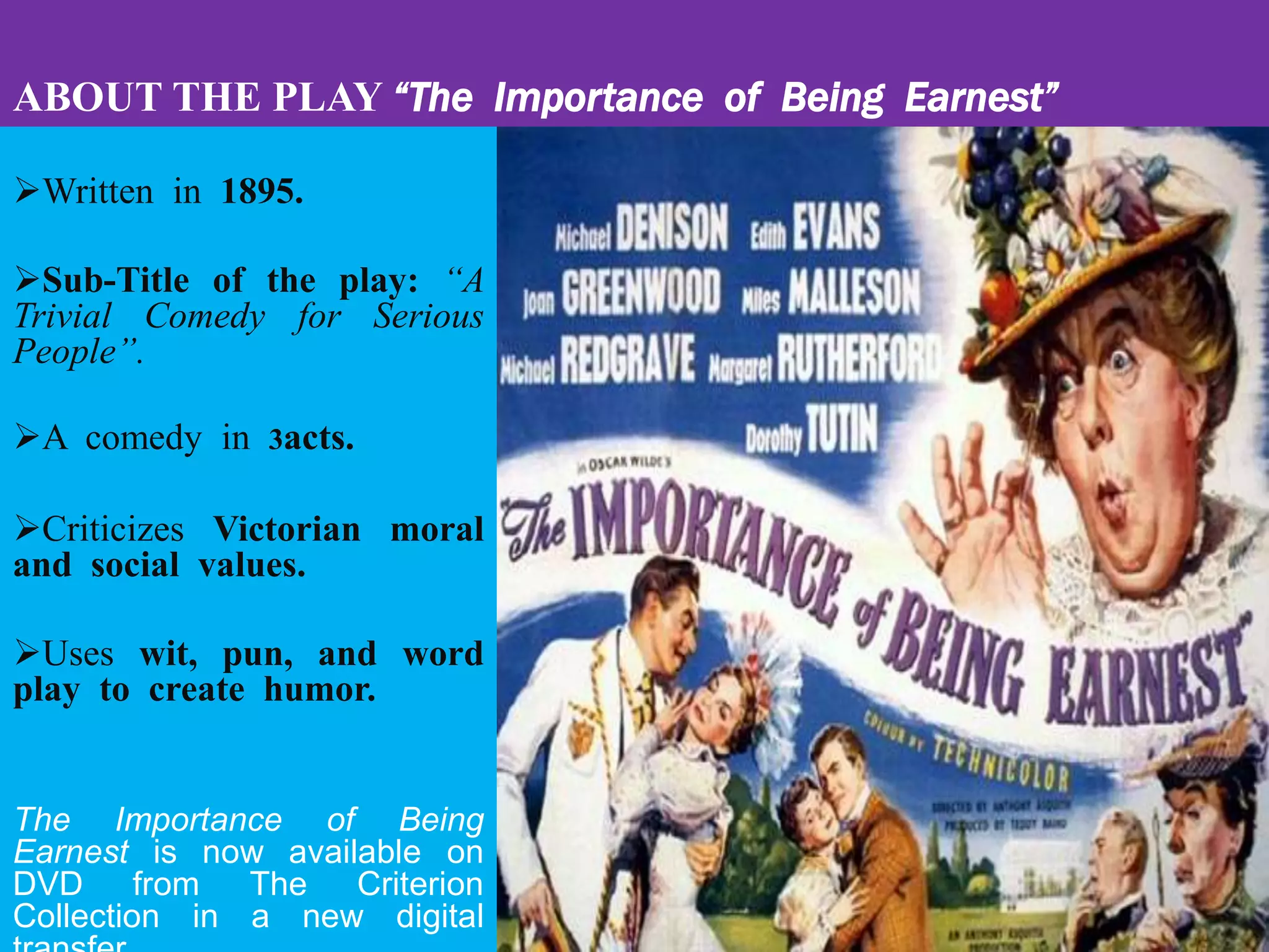 ABOUT THE PLAY “The Importance of Being Earnest”
Written in 1895.
Sub-Title of the play: “A
Trivial Comedy for Serious
People”.
A comedy in 3acts.
Criticizes Victorian moral
and social values.
Uses wit, pun, and word
play to create humor.
The Importance of Being
Earnest is now available on
DVD from The Criterion
Collection in a new digital
 