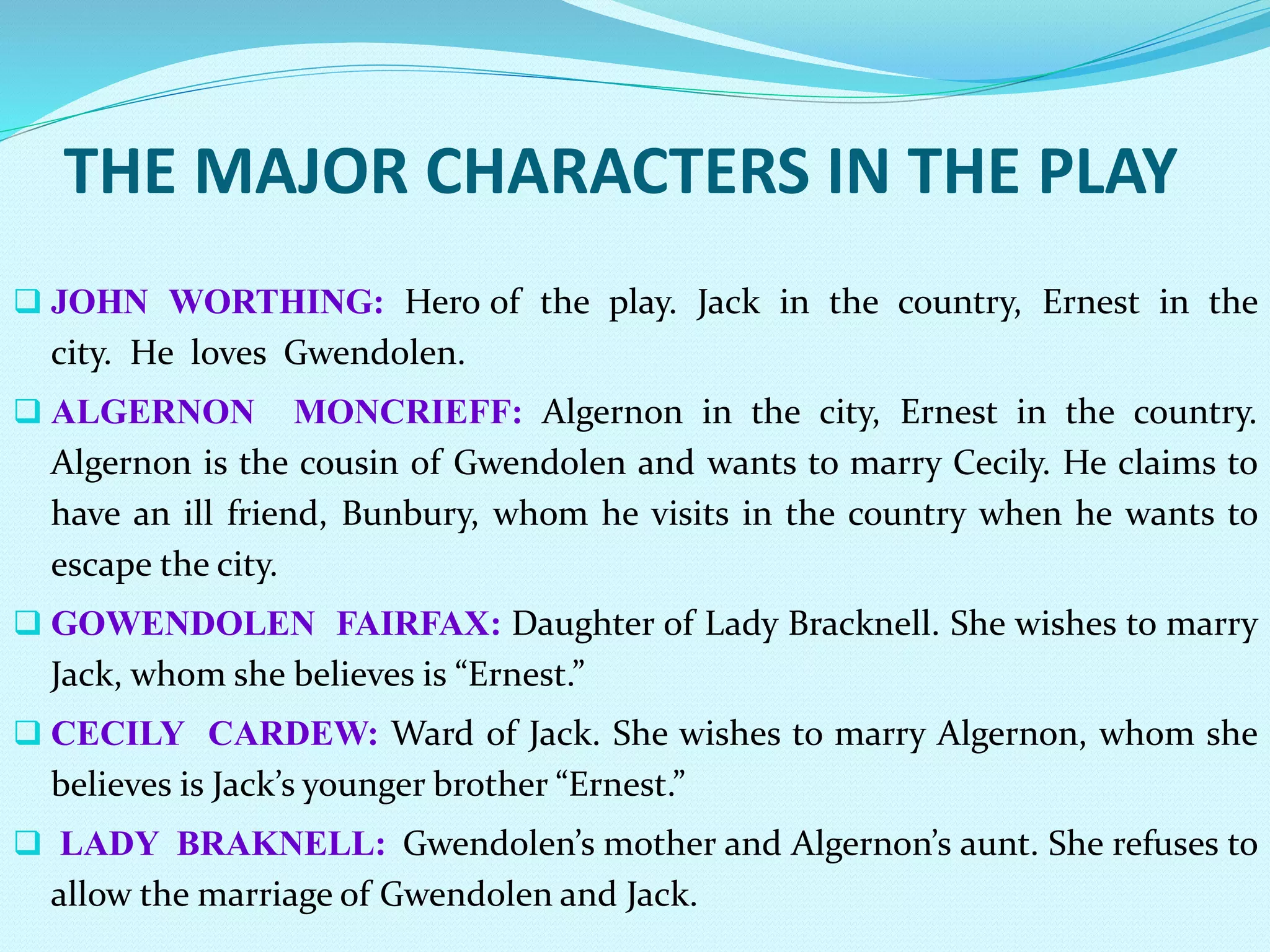 THE MAJOR CHARACTERS IN THE PLAY
 JOHN WORTHING: Hero of the play. Jack in the country, Ernest in the
city. He loves Gwendolen.
 ALGERNON MONCRIEFF: Algernon in the city, Ernest in the country.
Algernon is the cousin of Gwendolen and wants to marry Cecily. He claims to
have an ill friend, Bunbury, whom he visits in the country when he wants to
escape the city.
 GOWENDOLEN FAIRFAX: Daughter of Lady Bracknell. She wishes to marry
Jack, whom she believes is “Ernest.”
 CECILY CARDEW: Ward of Jack. She wishes to marry Algernon, whom she
believes is Jack’s younger brother “Ernest.”
 LADY BRAKNELL: Gwendolen’s mother and Algernon’s aunt. She refuses to
allow the marriage of Gwendolen and Jack.
 