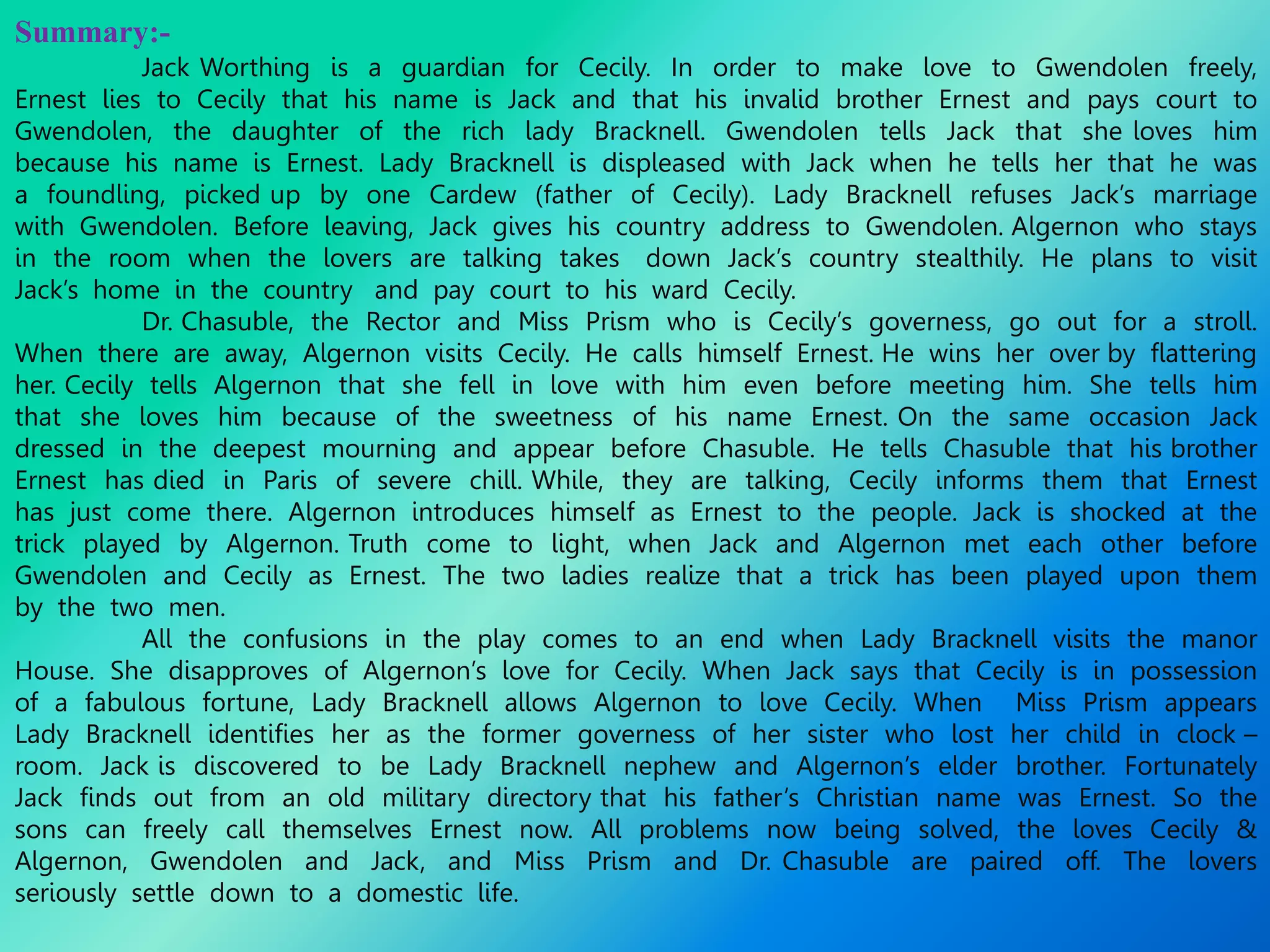 Summary:-
Jack Worthing is a guardian for Cecily. In order to make love to Gwendolen freely,
Ernest lies to Cecily that his name is Jack and that his invalid brother Ernest and pays court to
Gwendolen, the daughter of the rich lady Bracknell. Gwendolen tells Jack that she loves him
because his name is Ernest. Lady Bracknell is displeased with Jack when he tells her that he was
a foundling, picked up by one Cardew (father of Cecily). Lady Bracknell refuses Jack’s marriage
with Gwendolen. Before leaving, Jack gives his country address to Gwendolen. Algernon who stays
in the room when the lovers are talking takes down Jack’s country stealthily. He plans to visit
Jack’s home in the country and pay court to his ward Cecily.
Dr. Chasuble, the Rector and Miss Prism who is Cecily’s governess, go out for a stroll.
When there are away, Algernon visits Cecily. He calls himself Ernest. He wins her over by flattering
her. Cecily tells Algernon that she fell in love with him even before meeting him. She tells him
that she loves him because of the sweetness of his name Ernest. On the same occasion Jack
dressed in the deepest mourning and appear before Chasuble. He tells Chasuble that his brother
Ernest has died in Paris of severe chill. While, they are talking, Cecily informs them that Ernest
has just come there. Algernon introduces himself as Ernest to the people. Jack is shocked at the
trick played by Algernon. Truth come to light, when Jack and Algernon met each other before
Gwendolen and Cecily as Ernest. The two ladies realize that a trick has been played upon them
by the two men.
All the confusions in the play comes to an end when Lady Bracknell visits the manor
House. She disapproves of Algernon’s love for Cecily. When Jack says that Cecily is in possession
of a fabulous fortune, Lady Bracknell allows Algernon to love Cecily. When Miss Prism appears
Lady Bracknell identifies her as the former governess of her sister who lost her child in clock –
room. Jack is discovered to be Lady Bracknell nephew and Algernon’s elder brother. Fortunately
Jack finds out from an old military directory that his father’s Christian name was Ernest. So the
sons can freely call themselves Ernest now. All problems now being solved, the loves Cecily &
Algernon, Gwendolen and Jack, and Miss Prism and Dr. Chasuble are paired off. The lovers
seriously settle down to a domestic life.
 