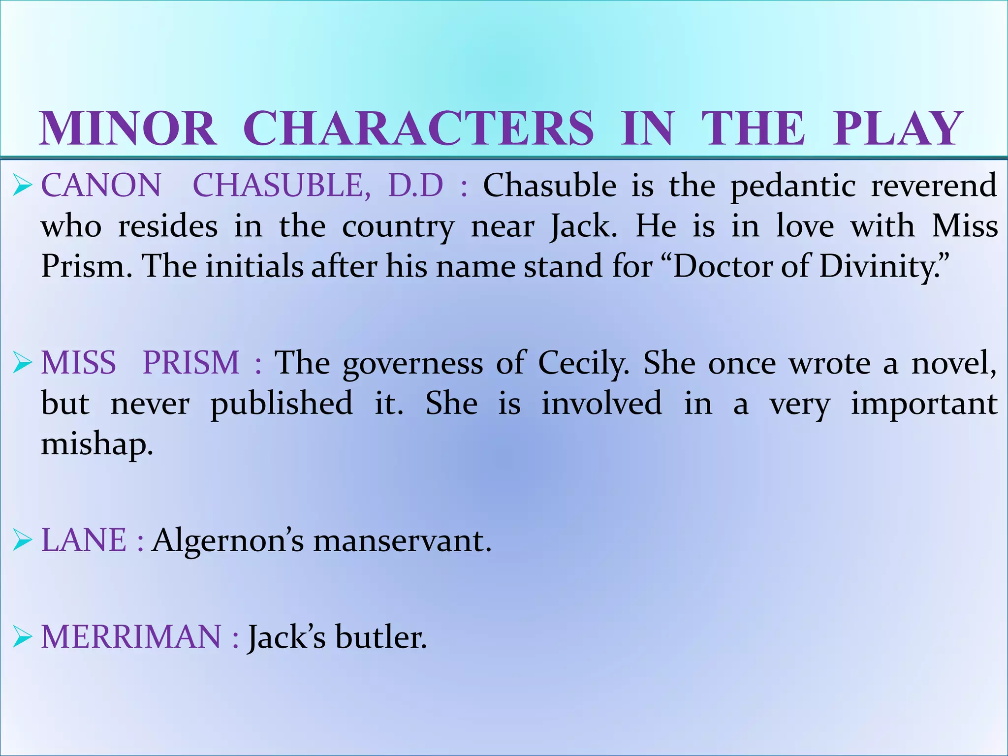 MINOR CHARACTERS IN THE PLAY
 CANON CHASUBLE, D.D : Chasuble is the pedantic reverend
who resides in the country near Jack. He is in love with Miss
Prism. The initials after his name stand for “Doctor of Divinity.”
 MISS PRISM : The governess of Cecily. She once wrote a novel,
but never published it. She is involved in a very important
mishap.
 LANE : Algernon’s manservant.
 MERRIMAN : Jack’s butler.
 