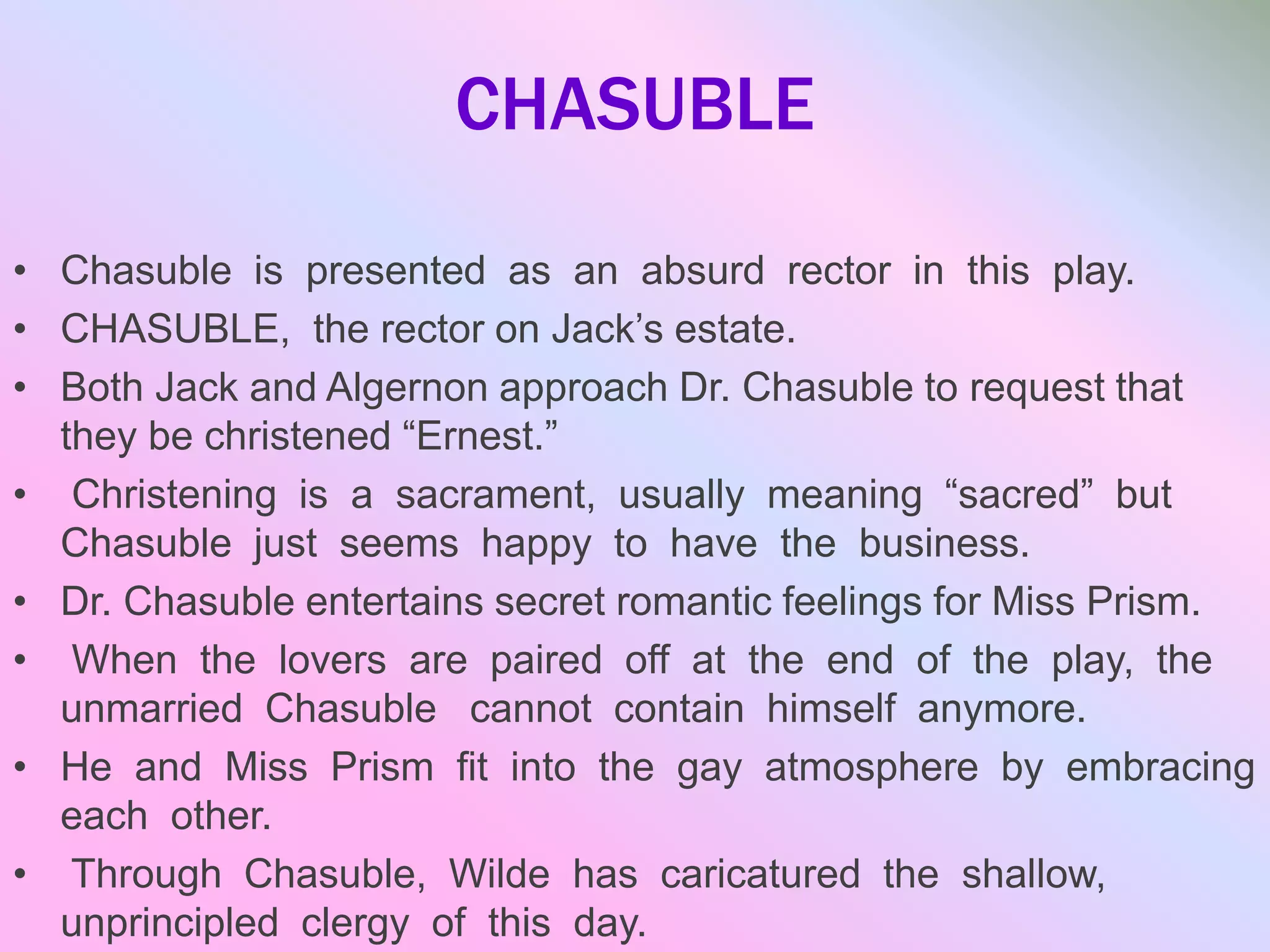 CHASUBLE
• Chasuble is presented as an absurd rector in this play.
• CHASUBLE, the rector on Jack’s estate.
• Both Jack and Algernon approach Dr. Chasuble to request that
they be christened “Ernest.”
• Christening is a sacrament, usually meaning “sacred” but
Chasuble just seems happy to have the business.
• Dr. Chasuble entertains secret romantic feelings for Miss Prism.
• When the lovers are paired off at the end of the play, the
unmarried Chasuble cannot contain himself anymore.
• He and Miss Prism fit into the gay atmosphere by embracing
each other.
• Through Chasuble, Wilde has caricatured the shallow,
unprincipled clergy of this day.
 