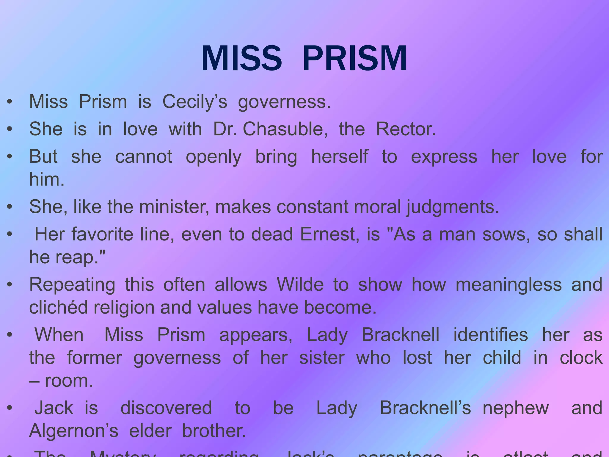 MISS PRISM
• Miss Prism is Cecily’s governess.
• She is in love with Dr. Chasuble, the Rector.
• But she cannot openly bring herself to express her love for
him.
• She, like the minister, makes constant moral judgments.
• Her favorite line, even to dead Ernest, is "As a man sows, so shall
he reap."
• Repeating this often allows Wilde to show how meaningless and
clichéd religion and values have become.
• When Miss Prism appears, Lady Bracknell identifies her as
the former governess of her sister who lost her child in clock
– room.
• Jack is discovered to be Lady Bracknell’s nephew and
Algernon’s elder brother.
 