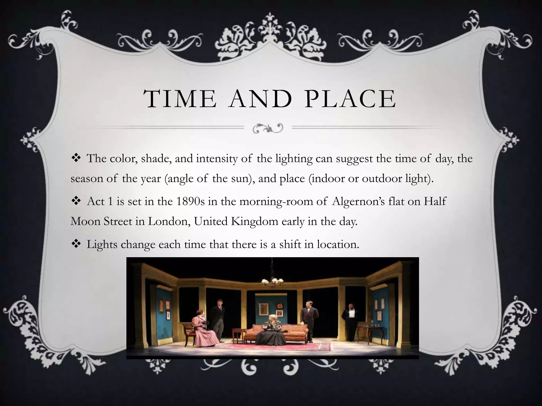 TIME AND PLACE
 The color, shade, and intensity of the lighting can suggest the time of day, the
season of the year (angle of the sun), and place (indoor or outdoor light).
 Act 1 is set in the 1890s in the morning-room of Algernon’s flat on Half
Moon Street in London, United Kingdom early in the day.
 Lights change each time that there is a shift in location.
 