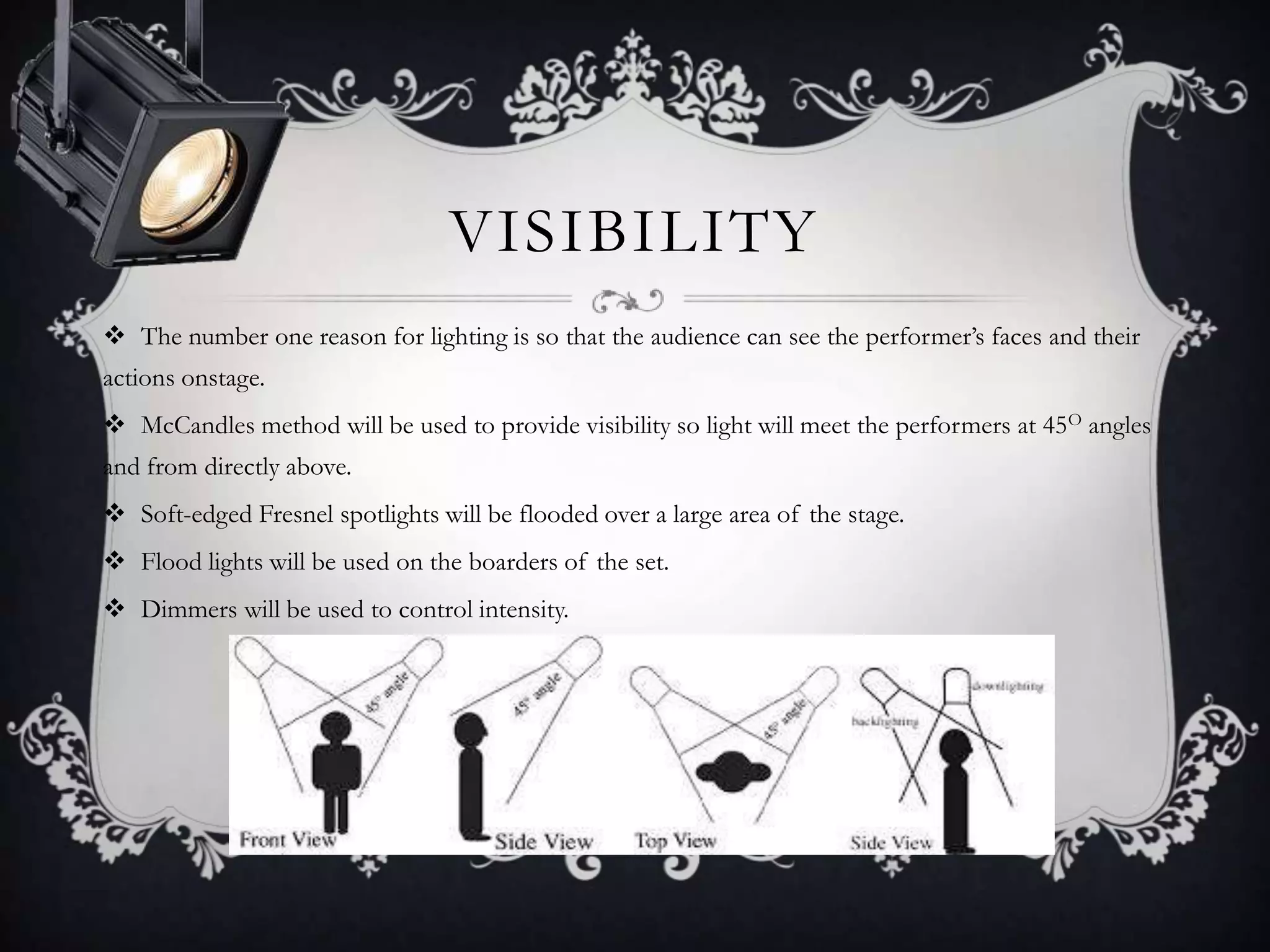 VISIBILITY
 The number one reason for lighting is so that the audience can see the performer’s faces and their
actions onstage.
 McCandles method will be used to provide visibility so light will meet the performers at 45O angles
and from directly above.
 Soft-edged Fresnel spotlights will be flooded over a large area of the stage.
 Flood lights will be used on the boarders of the set.
 Dimmers will be used to control intensity.
 