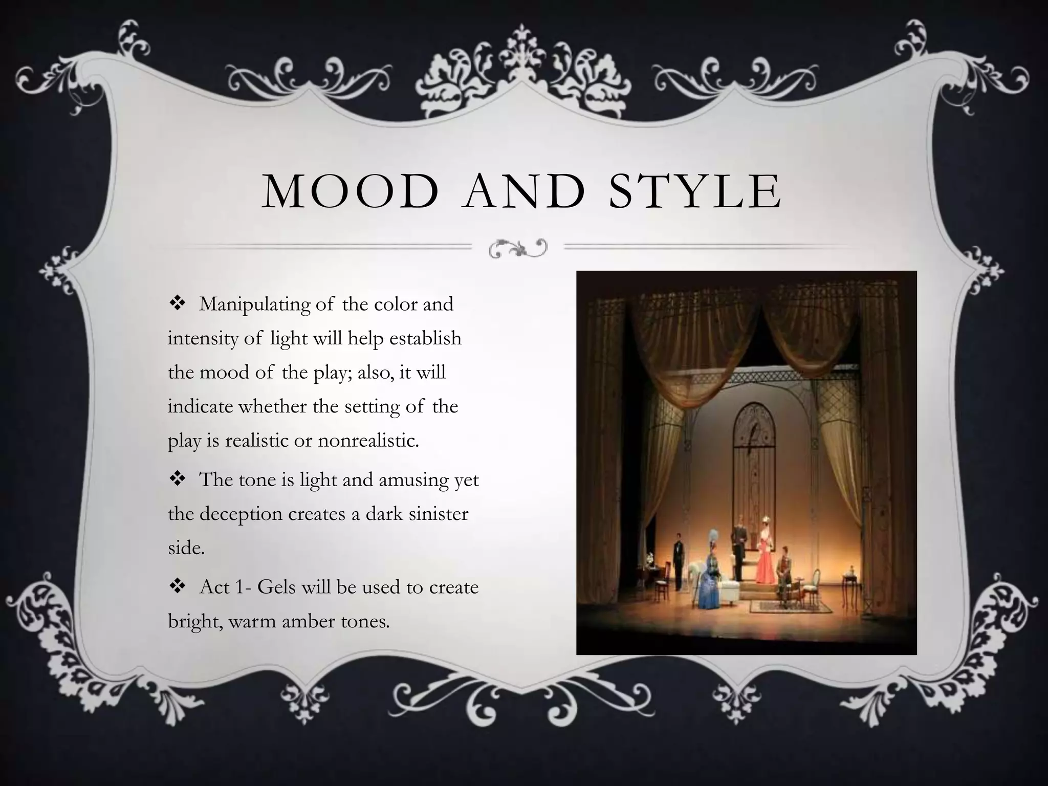 MOOD AND STYLE
 Manipulating of the color and
intensity of light will help establish
the mood of the play; also, it will
indicate whether the setting of the
play is realistic or nonrealistic.
 The tone is light and amusing yet
the deception creates a dark sinister
side.
 Act 1- Gels will be used to create
bright, warm amber tones.
 