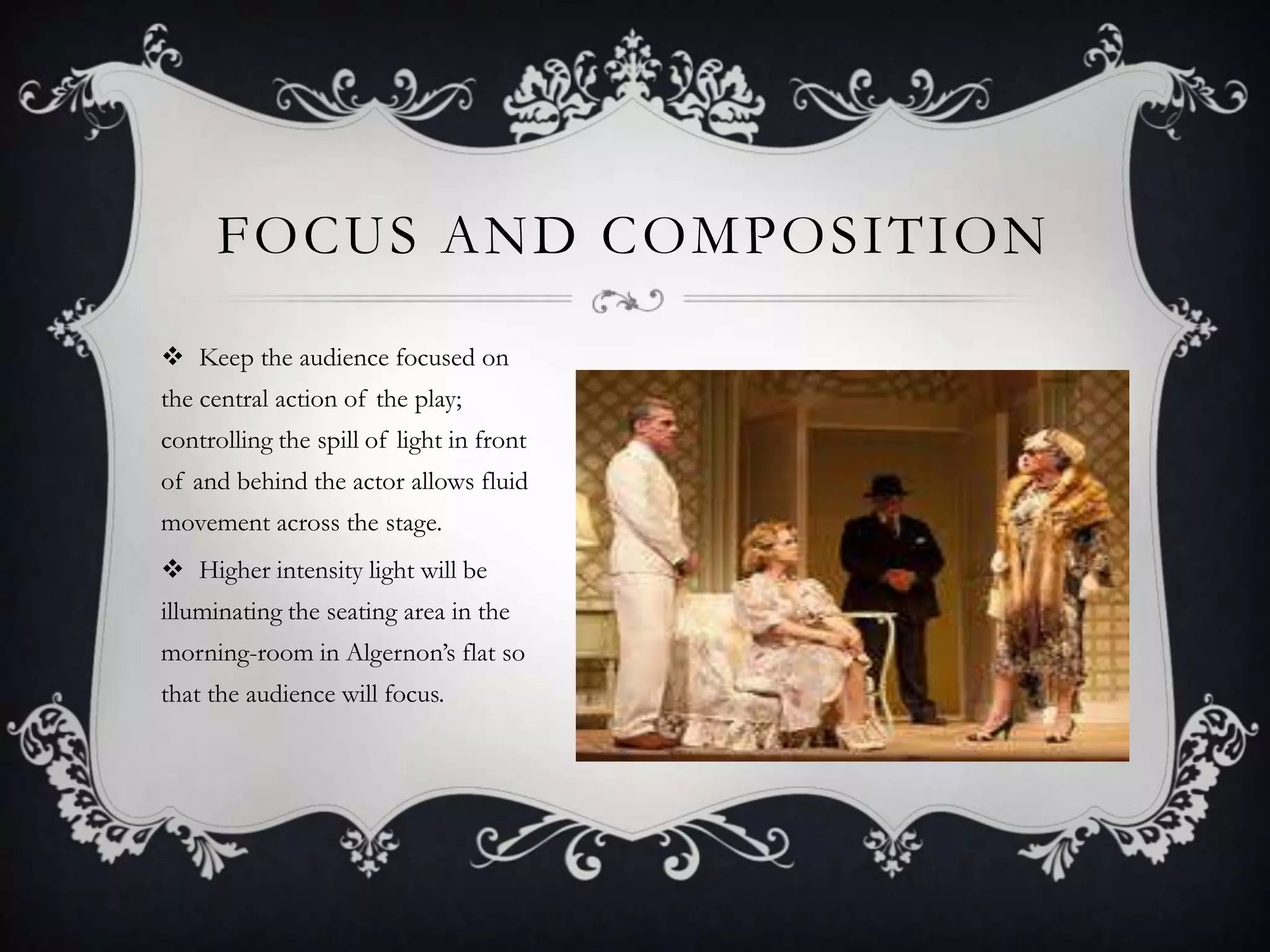 FOCUS AND COMPOSITION
 Keep the audience focused on
the central action of the play;
controlling the spill of light in front
of and behind the actor allows fluid
movement across the stage.
 Higher intensity light will be
illuminating the seating area in the
morning-room in Algernon’s flat so
that the audience will focus.
 