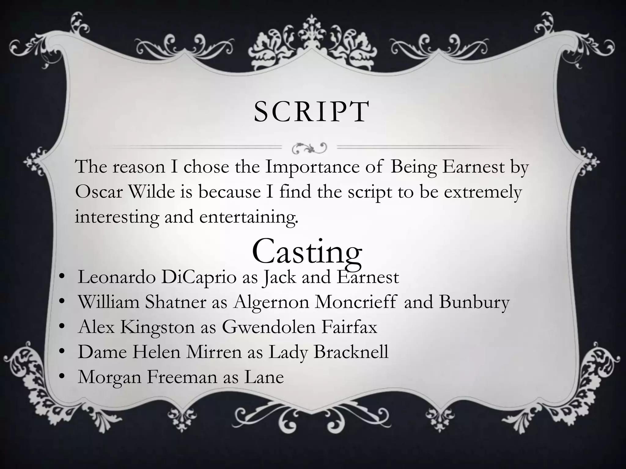 SCRIPT
The reason I chose the Importance of Being Earnest by
Oscar Wilde is because I find the script to be extremely
interesting and entertaining.
Casting
• Leonardo DiCaprio as Jack and Earnest
• William Shatner as Algernon Moncrieff and Bunbury
• Alex Kingston as Gwendolen Fairfax
• Dame Helen Mirren as Lady Bracknell
• Morgan Freeman as Lane
 