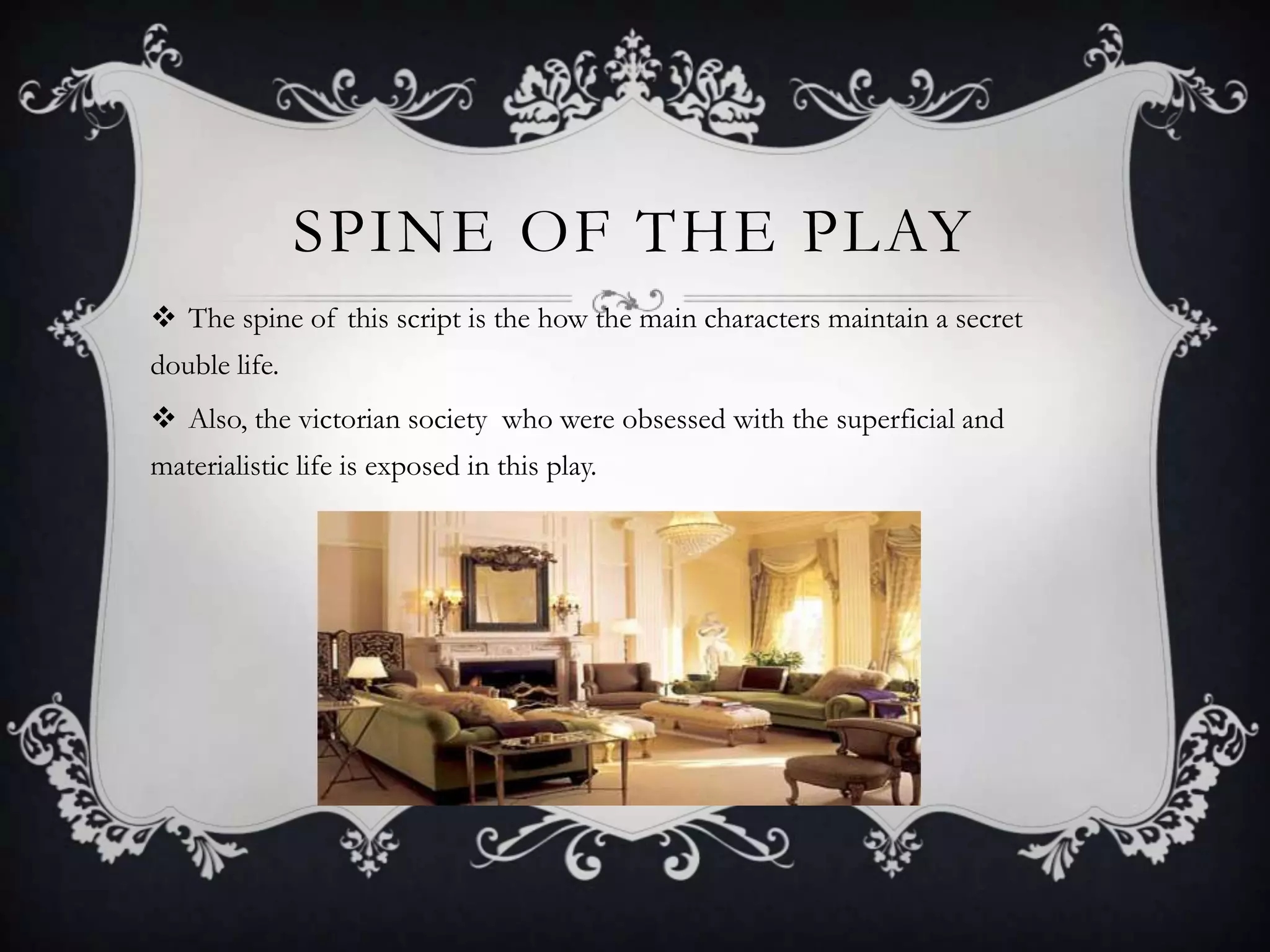 SPINE OF THE PLAY
 The spine of this script is the how the main characters maintain a secret
double life.
 Also, the victorian society who were obsessed with the superficial and
materialistic life is exposed in this play.
 