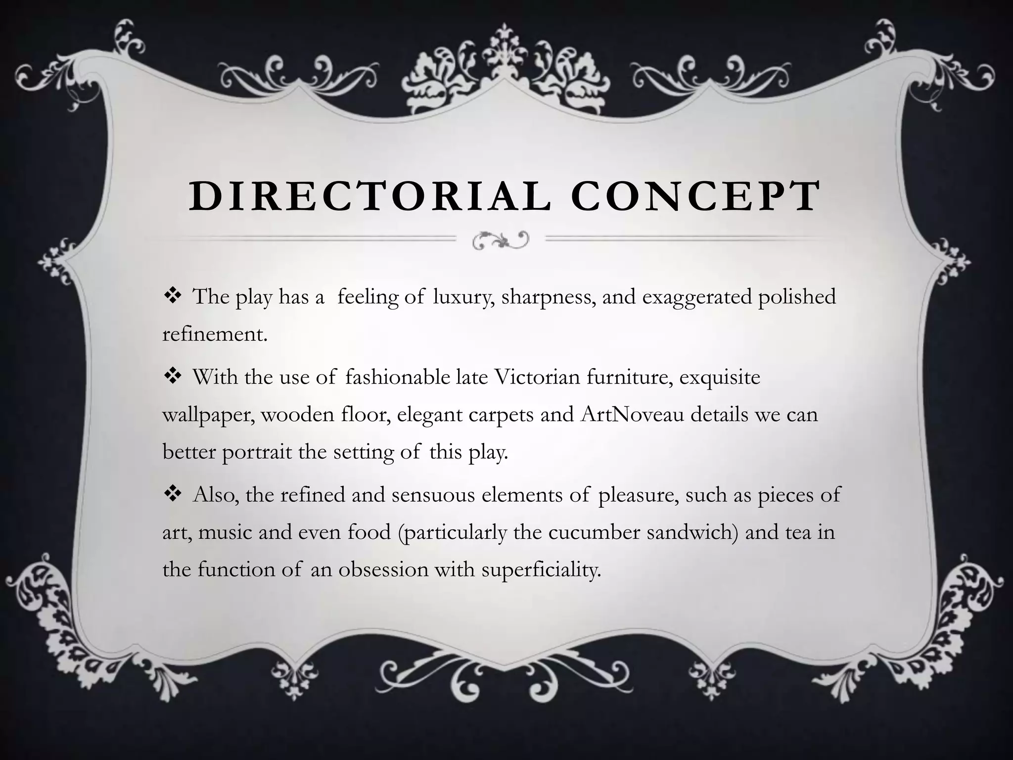 DIRECTORIAL CONCEPT
 The play has a feeling of luxury, sharpness, and exaggerated polished
refinement.
 With the use of fashionable late Victorian furniture, exquisite
wallpaper, wooden floor, elegant carpets and ArtNoveau details we can
better portrait the setting of this play.
 Also, the refined and sensuous elements of pleasure, such as pieces of
art, music and even food (particularly the cucumber sandwich) and tea in
the function of an obsession with superficiality.
 