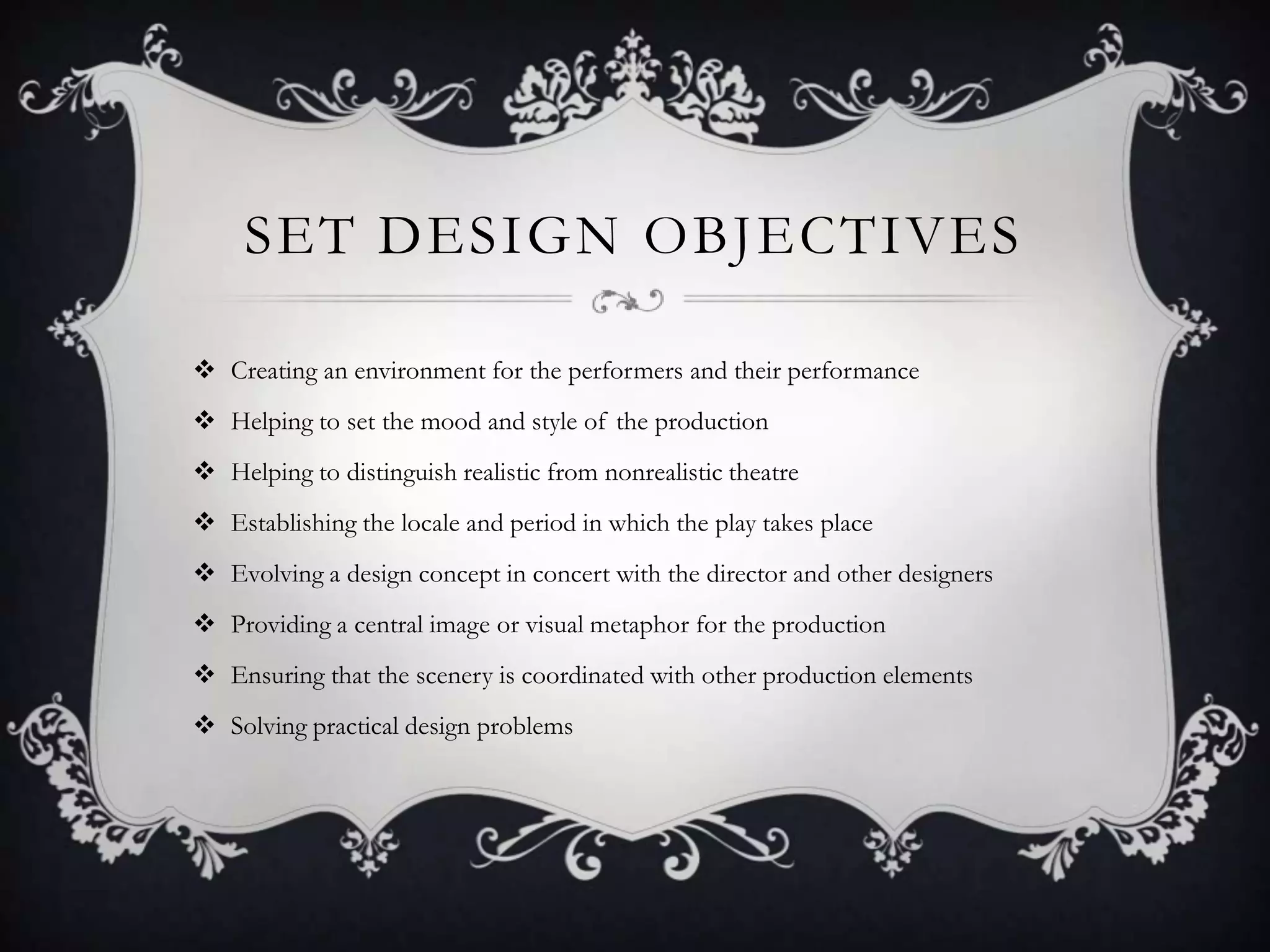 SET DESIGN OBJECTIVES
 Creating an environment for the performers and their performance
 Helping to set the mood and style of the production
 Helping to distinguish realistic from nonrealistic theatre
 Establishing the locale and period in which the play takes place
 Evolving a design concept in concert with the director and other designers
 Providing a central image or visual metaphor for the production
 Ensuring that the scenery is coordinated with other production elements
 Solving practical design problems
 