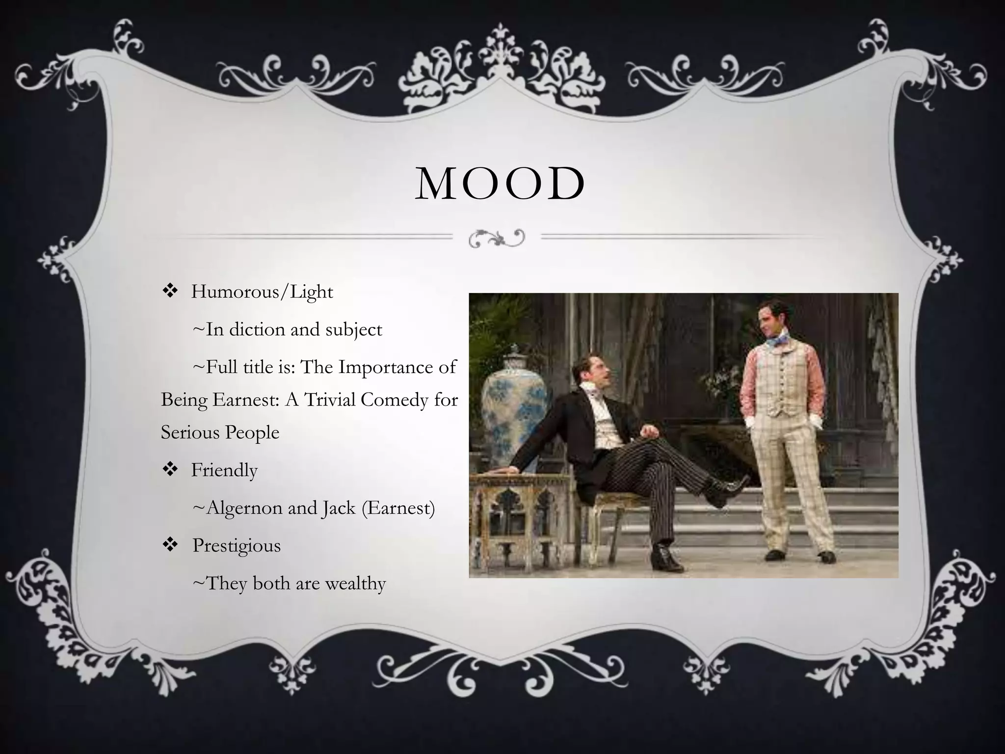  Humorous/Light
~In diction and subject
~Full title is: The Importance of
Being Earnest: A Trivial Comedy for
Serious People
 Friendly
~Algernon and Jack (Earnest)
 Prestigious
~They both are wealthy
MOOD
 