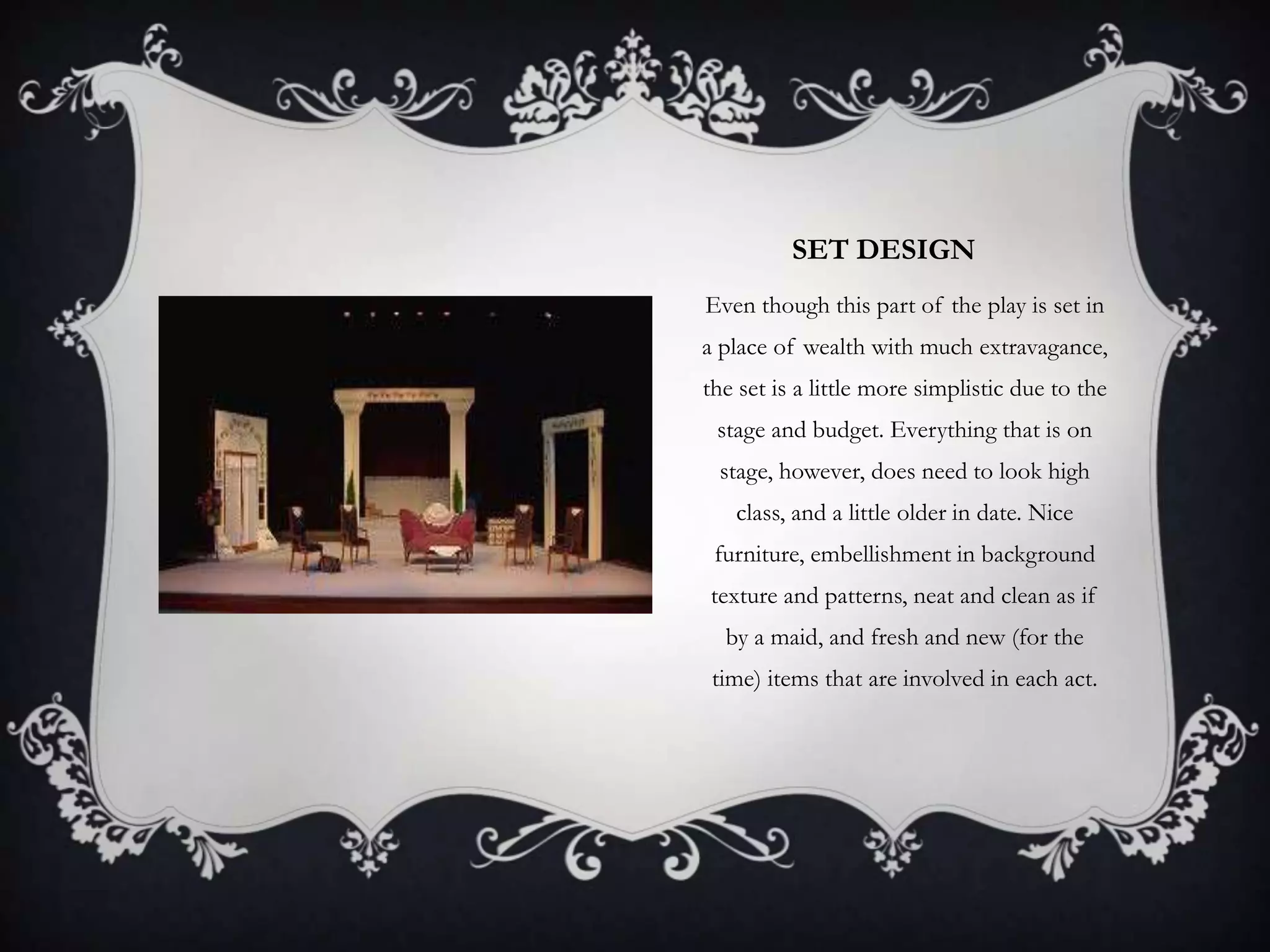 SET DESIGN
Even though this part of the play is set in
a place of wealth with much extravagance,
the set is a little more simplistic due to the
stage and budget. Everything that is on
stage, however, does need to look high
class, and a little older in date. Nice
furniture, embellishment in background
texture and patterns, neat and clean as if
by a maid, and fresh and new (for the
time) items that are involved in each act.
 