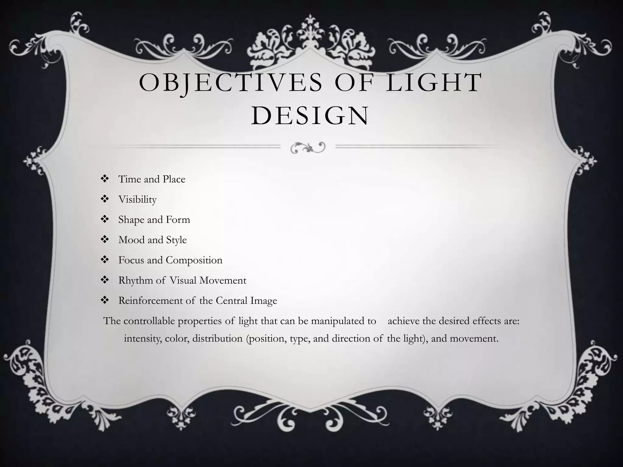 OBJECTIVES OF LIGHT
DESIGN
 Time and Place
 Visibility
 Shape and Form
 Mood and Style
 Focus and Composition
 Rhythm of Visual Movement
 Reinforcement of the Central Image
The controllable properties of light that can be manipulated to achieve the desired effects are:
intensity, color, distribution (position, type, and direction of the light), and movement.
 