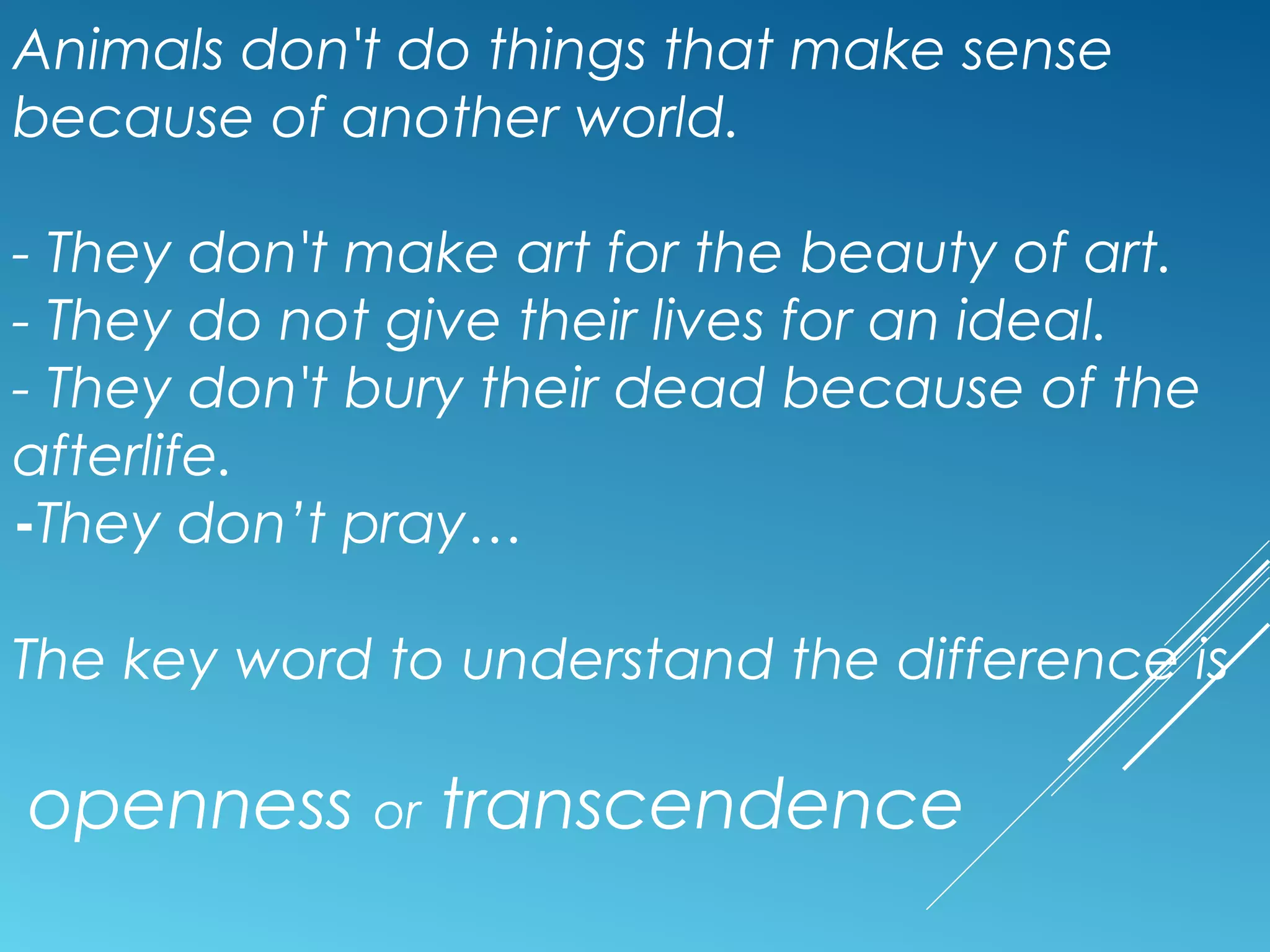 Animals don't do things that make sense
because of another world.
- They don't make art for the beauty of art.
- They do not give their lives for an ideal.
- They don't bury their dead because of the
afterlife.
-They don’t pray…
The key word to understand the difference is
openness or transcendence
 