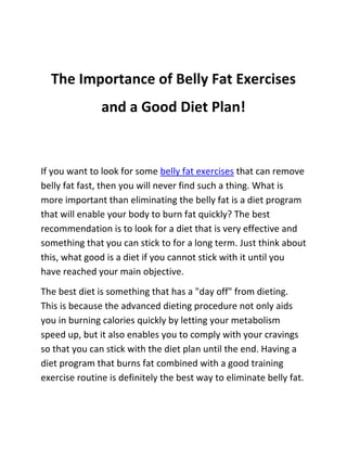 The Importance of Belly Fat Exercises
               and a Good Diet Plan!


If you want to look for some belly fat exercises that can remove
belly fat fast, then you will never find such a thing. What is
more important than eliminating the belly fat is a diet program
that will enable your body to burn fat quickly? The best
recommendation is to look for a diet that is very effective and
something that you can stick to for a long term. Just think about
this, what good is a diet if you cannot stick with it until you
have reached your main objective.
The best diet is something that has a "day off" from dieting.
This is because the advanced dieting procedure not only aids
you in burning calories quickly by letting your metabolism
speed up, but it also enables you to comply with your cravings
so that you can stick with the diet plan until the end. Having a
diet program that burns fat combined with a good training
exercise routine is definitely the best way to eliminate belly fat.
 