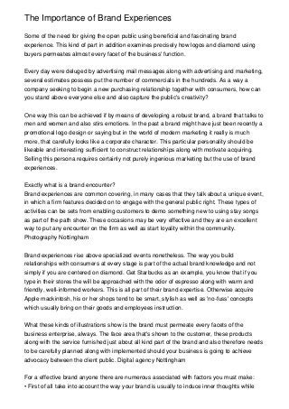 The Importance of Brand Experiences

Some of the need for giving the open public using beneficial and fascinating brand
experience. This kind of part in addition examines precisely how logos and diamond using
buyers permeates almost every facet of the business' function.


Every day were deluged by advertising mail messages along with advertising and marketing,
several estimates possess put the number of commercials in the hundreds. As a way a
company seeking to begin a new purchasing relationship together with consumers, how can
you stand above everyone else and also capture the public's creativity?


One way this can be achieved if by means of developing a robust brand, a brand that talks to
men and women and also stirs emotions. In the past a brand might have just been recently a
promotional logo design or saying but in the world of modern marketing it really is much
more, that carefully looks like a corporate character. This particular personality should be
likeable and interesting sufficient to construct relationships along with motivate acquiring.
Selling this persona requires certainly not purely ingenious marketing but the use of brand
experiences.


Exactly what is a brand encounter?
Brand experiences are common covering, in many cases that they talk about a unique event,
in which a firm features decided on to engage with the general public right. These types of
activities can be sets from enabling customers to demo something new to using stay songs
as part of the path show. These occasions may be very effective and they are an excellent
way to put any encounter on the firm as well as start loyality within the community.
Photography Nottingham


Brand experiences rise above specialized events nonetheless. The way you build
relationships with consumers at every stage is part of the actual brand knowledge and not
simply if you are centered on diamond. Get Starbucks as an example, you know that if you
type in their stores the will be approached with the odor of espresso along with warm and
friendly, well-informed workers. This is all part of their brand expertise. Otherwise acquire
Apple mackintosh, his or her shops tend to be smart, stylish as well as 'no-fuss' concepts
which usually bring on their goods and employees instruction.


What these kinds of illustrations show is the brand must permeate every facets of the
business enterprise, always. The face area that's shown to the customer, these products
along with the service furnished just about all kind part of the brand and also therefore needs
to be carefully planned along with implemented should your business is going to achieve
advocacy between the client public. Digital agency Nottingham


For a effective brand anyone there are numerous associated with factors you must make:
• First of all take into account the way your brand is usually to induce inner thoughts while
 