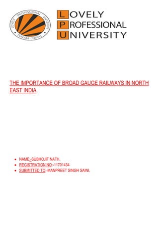 THE IMPORTANCE OF BROAD GAUGE RAILWAYS IN NORTH
EAST INDIA
• NAME:-SUBHOJIT NATH.
• REGISTRATION NO:-11701434
• SUBMITTED TO:-MANPREET SINGH SAINI.
 