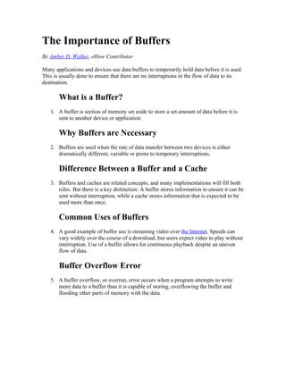 The Importance of Buffers
By Amber D. Walker, eHow Contributor

Many applications and devices use data buffers to temporarily hold data before it is used.
This is usually done to ensure that there are no interruptions in the flow of data to its
destination.

       What is a Buffer?
   1. A buffer is section of memory set aside to store a set amount of data before it is
      sent to another device or application.

       Why Buffers are Necessary
   2. Buffers are used when the rate of data transfer between two devices is either
      dramatically different, variable or prone to temporary interruptions.

       Difference Between a Buffer and a Cache
   3. Buffers and caches are related concepts, and many implementations will fill both
      roles. But there is a key distinction: A buffer stores information to ensure it can be
      sent without interruption, while a cache stores information that is expected to be
      used more than once.

       Common Uses of Buffers
   4. A good example of buffer use is streaming video over the Internet. Speeds can
      vary widely over the course of a download, but users expect video to play without
      interruption. Use of a buffer allows for continuous playback despite an uneven
      flow of data.

       Buffer Overflow Error
   5. A buffer overflow, or overrun, error occurs when a program attempts to write
      more data to a buffer than it is capable of storing, overflowing the buffer and
      flooding other parts of memory with the data.
 