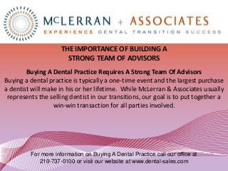 THE IMPORTANCE OF BUILDING A
                       STRONG TEAM OF ADVISORS
        Buying A Dental Practice Requires A Strong Team Of Advisors
Buying a dental practice is typically a one-time event and the largest purchase
a dentist will make in his or her lifetime. While McLerran & Associates usually
 represents the selling dentist in our transitions, our goal is to put together a
                  win-win transaction for all parties involved.




         For more information on Buying A Dental Practice call our office at
            210-737-0100 or visit our website at www.dental-sales.com
 