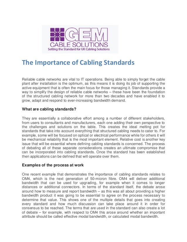 The Importance of Cabling Standards
Reliable cable networks are vital to IT operations. Being able to simply forget the cable
plant after installation is the optimum, as this means it is doing its job of supporting the
active equipment that is often the main focus for those managing it. Standards provide a
way to simplify the design of reliable cable networks – these have been the foundation
of the structured cabling network for more than two decades and have enabled it to
grow, adapt and respond to ever-increasing bandwidth demand.
What are cabling standards?
They are essentially a collaborative effort among a number of different stakeholders,
from users to consultants and manufacturers, each one adding their own perspective to
the challenges and solutions on the table. This creates the ideal melting pot for
standards that take into account everything that structured cabling needs to cater to. For
example, some will be focused on optical or electrical performance while for others it will
be mechanical reliability that is the most important element. Relative cost is another key
issue that will be essential where defining cabling standards is concerned. The process
of debating all of these separate considerations creates an ultimate compromise that
can be incorporated into cabling standards. Once the standard has been established
then applications can be defined that will operate over them.
Examples of the process at work
One recent example that demonstrates the importance of cabling standards relates to
OM4, which is the next generation of 50-micron fibre. OM4 will deliver additional
bandwidth that can be used for upgrading, for example when it comes to longer
distances or additional connectors. In terms of the standard itself, the debate arose
around how to measure and report bandwidth – as this was all about providing a higher
bandwidth product it was going to be essential to agree on the process necessary to
determine that value. This shows one of the multiple details that goes into creating
every standard and how much discussion can take place around it in order for
consensus to be reached. The terms that are used in the standard can also create a lot
of debate – for example, with respect to OM4 this arose around whether an important
attribute should be called effective modal bandwidth, or calculated modal bandwidth.
 