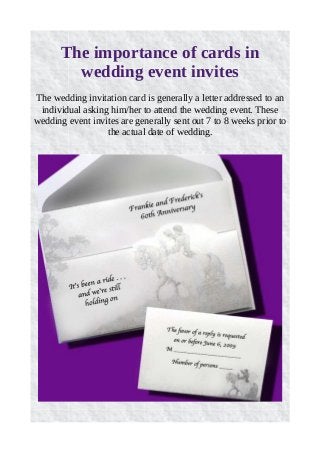 The importance of cards in 
wedding event invites 
The wedding invitation card is generally a letter addressed to an 
individual asking him/her to attend the wedding event. These 
wedding event invites are generally sent out 7 to 8 weeks prior to 
the actual date of wedding. 
 