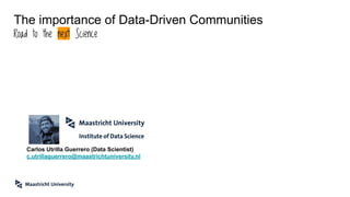 The importance of Data-Driven Communities
Road to the next Science
Carlos Utrilla Guerrero (Data Scientist)
c.utrillaguerrero@maastrichtuniversity.nl
 