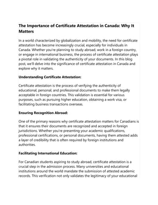 The Importance of Certificate Attestation in Canada: Why It
Matters
In a world characterized by globalization and mobility, the need for certificate
attestation has become increasingly crucial, especially for individuals in
Canada. Whether you're planning to study abroad, work in a foreign country,
or engage in international business, the process of certificate attestation plays
a pivotal role in validating the authenticity of your documents. In this blog
post, we'll delve into the significance of certificate attestation in Canada and
explore why it matters.
Understanding Certificate Attestation:
Certificate attestation is the process of verifying the authenticity of
educational, personal, and professional documents to make them legally
acceptable in foreign countries. This validation is essential for various
purposes, such as pursuing higher education, obtaining a work visa, or
facilitating business transactions overseas.
Ensuring Recognition Abroad:
One of the primary reasons why certificate attestation matters for Canadians is
that it ensures their documents are recognized and accepted in foreign
jurisdictions. Whether you're presenting your academic qualifications,
professional certifications, or personal documents, having them attested adds
a layer of credibility that is often required by foreign institutions and
authorities.
Facilitating International Education:
For Canadian students aspiring to study abroad, certificate attestation is a
crucial step in the admission process. Many universities and educational
institutions around the world mandate the submission of attested academic
records. This verification not only validates the legitimacy of your educational
 
