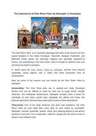 The Importance of Char Dham Yatra by Helicopter in Himalayas
The Char Dham Yatra is an important pilgrimage that refers to the travel to the four
sacred locations in the Indian Himalayas: Yamunotri, Gangotri, Kedarnath, and
Badrinath. These places are extremely religious and spiritually significant to
Hindus, and participating in the Char Dham Yatra is thought to cleanse one's soul
and bring one closer to salvation.
In recent years, the Char Dham Yatra by helicopter services have become
accessible, giving pilgrims with a faster and more convenient form of
transportation.
Here are some of the reasons why you should do the Char Dham Yatra by
helicopter:
Accessibility: The Char Dham sites are in isolated and rocky Himalayan
territory that can be difficult to reach by road due to tough terrain, lengthy
distances, and inadequate infrastructure. Helicopter services make it easier for
individuals to visit these sacred sites, especially the elderly and those with
physical restrictions, because they enable quick access to these destinations.
Time-saving: Due of the large distances and poor road conditions, the Char
Dham Yatra by road might take many days or even weeks to accomplish.
Helicopter services drastically shorten travel time, allowing pilgrims to see all four
locations in less time. This is especially useful for people who are short on time or
desire a more efficient route.
 