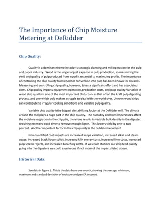 The Importance of Chip Moisture
Metering at DeRidder

Chip Quality:


        Quality is a dominant theme in today’s strategic planning and mill operation for the pulp
and paper industry. Wood is the single largest expense in pulp production, so maximizing the
yield and quality of pulpproduced from wood is essential to maximizing profits. The importance
of controlling the chip quality fromwood for conversion into pulp has been known for decades.
Measuring and controlling chip quality,however, takes a significant effort and has associated
costs. Chip quality impacts equipment operation,production costs, and pulp quality.Variation in
wood chip quality is one of the most important disturbances that affect the kraft pulp digesting
process, and one which pulp makers struggle to deal with the world over. Uneven wood chips
can contribute to irregular cooking conditions and variable pulp quality.

        Variable chip quality isthe biggest destabilizing factor at the DeRidder mill. The climate
around the mill plays a huge part in the chip quality. The humidity and hot temperatures affect
the moisture migration in the chip pile, therefore results in variable bulk density in the digester,
requiring extended cook time to remove enough lignin. This lowers yield by one to two
percent. Another important factor in the chip quality is the outdated woodyard.

        Non-quantified cost impacts are increased kappa variation, increased alkali and steam
usage, increased black liquor solids, increased kiln energy costs, increased lime costs, increased
pulp screen rejects, and increased bleaching costs. If we could stabilize our chip feed quality
going into the digesters we could save in one if not more of the impacts listed above.


Historical Data:

      See data in figure 1. This is the data from one month, showing the average, minimum,
maximum and standard deviation of moisture and per EA setpoint.
 