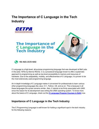 The Importance of C Language in the Tech
Industry
C Language is a high-level, all-purpose programming language that was developed at Bell Labs
in the early 1970s by Dennis Ritchie. C is a procedural language known to offer a systematic
approach to programming as well as low-level accessibility to memory and resources of
hardware. Due to the adaptability, mobility, and effectiveness of C Language, it is proven to be
the most extensively used programming language.
An in-depth knowledge of C Language makes it convenient for professionals to learn various
other programming languages like Java, C++, Python, C#, and so on. This is because in all
these languages the syntax remains similar. Also, C stands to be firmly associated with UNIX
since the reason for its development was writing the UNIX operating system. To know more
about the basics of C Language, check out the C Language Program Courses in Delhi now.
Importance of C Language in the Tech Industry
The C Programming Language is well known for holding a significant spot in the tech industry
for the following reasons:
 