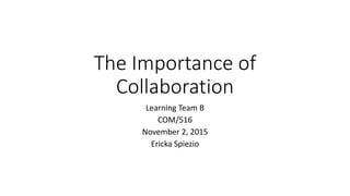 The Importance of
Collaboration
Learning Team B
COM/516
November 2, 2015
Ericka Spiezio
 