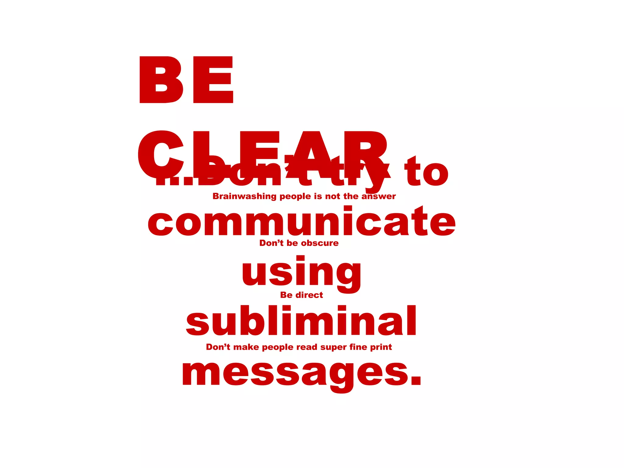 BE CLEAR … Don’t try to communicate using subliminal messages. Be direct Don’t be obscure Don’t make people read super fine print Brainwashing people is not the answer