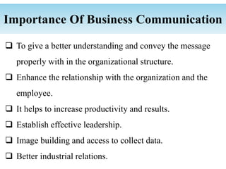 To give a better understanding and convey the message
properly with in the organizational structure.
 Enhance the relationship with the organization and the
employee.
 It helps to increase productivity and results.
 Establish effective leadership.
 Image building and access to collect data.
 Better industrial relations.
Importance Of Business Communication
 