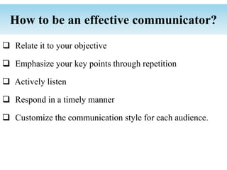  Relate it to your objective
 Emphasize your key points through repetition
 Actively listen
 Respond in a timely manner
 Customize the communication style for each audience.
How to be an effective communicator?
 