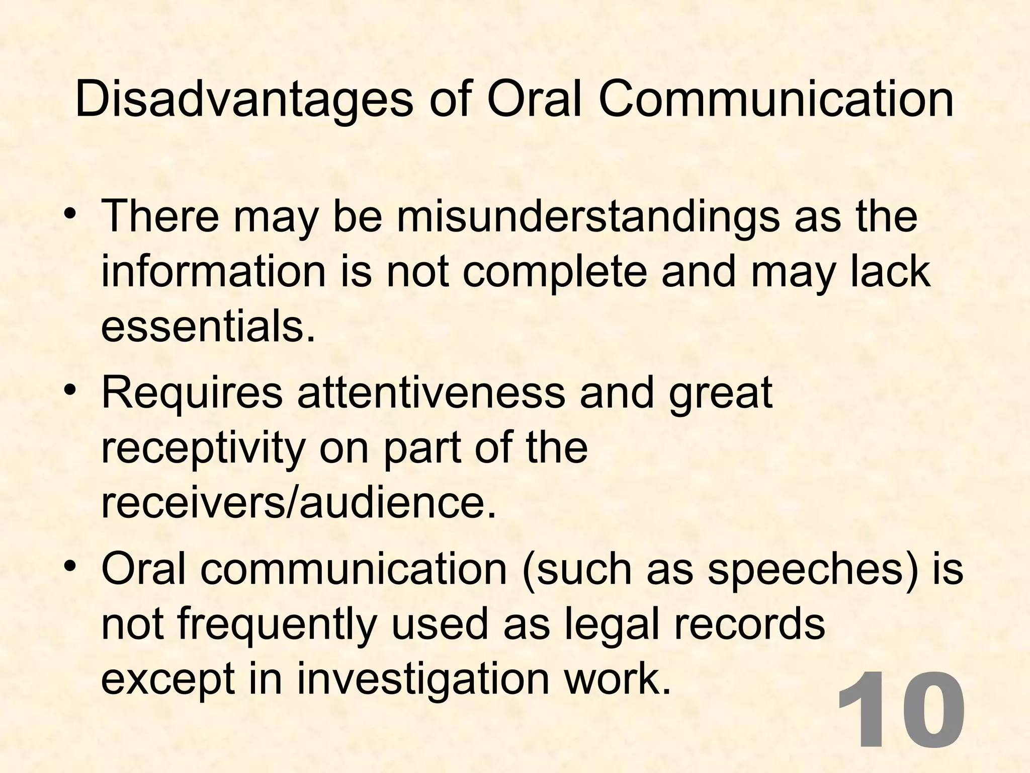 Disadvantages of Oral Communication
• There may be misunderstandings as the
information is not complete and may lack
essentials.
• Requires attentiveness and great
receptivity on part of the
receivers/audience.
• Oral communication (such as speeches) is
not frequently used as legal records
except in investigation work.
10
 